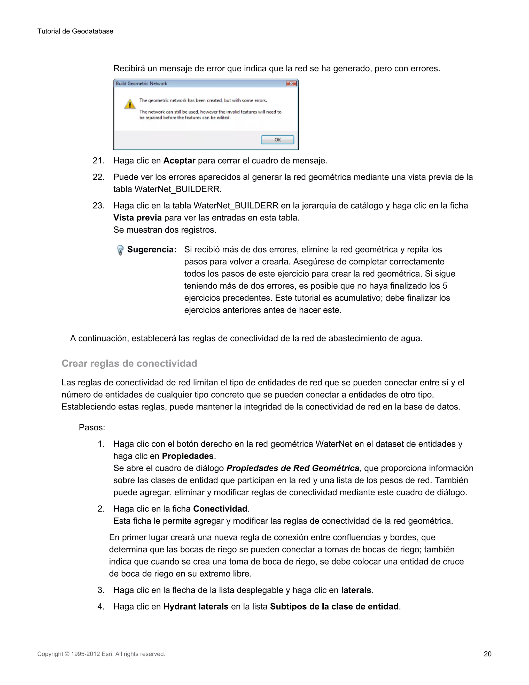 Tutorial de Geodatabase




                            Recibirá un mensaje de error que indica que la red se ha generado, pero con errores.




                    21.     Haga clic en Aceptar para cerrar el cuadro de mensaje.
                    22.     Puede ver los errores aparecidos al generar la red geométrica mediante una vista previa de la
                            tabla WaterNet_BUILDERR.
                    23.     Haga clic en la tabla WaterNet_BUILDERR en la jerarquía de catálogo y haga clic en la ficha
                            Vista previa para ver las entradas en esta tabla.
                            Se muestran dos registros.

                                 Sugerencia: Si recibió más de dos errores, elimine la red geométrica y repita los
                                             pasos para volver a crearla. Asegúrese de completar correctamente
                                             todos los pasos de este ejercicio para crear la red geométrica. Si sigue
                                             teniendo más de dos errores, es posible que no haya finalizado los 5
                                             ejercicios precedentes. Este tutorial es acumulativo; debe finalizar los
                                             ejercicios anteriores antes de hacer este.


            A continuación, establecerá las reglas de conectividad de la red de abastecimiento de agua.

         Crear reglas de conectividad
         Las reglas de conectividad de red limitan el tipo de entidades de red que se pueden conectar entre sí y el
         número de entidades de cualquier tipo concreto que se pueden conectar a entidades de otro tipo.
         Estableciendo estas reglas, puede mantener la integridad de la conectividad de red en la base de datos.

               Pasos:
                      1.    Haga clic con el botón derecho en la red geométrica WaterNet en el dataset de entidades y
                            haga clic en Propiedades.
                            Se abre el cuadro de diálogo Propiedades de Red Geométrica, que proporciona información
                            sobre las clases de entidad que participan en la red y una lista de los pesos de red. También
                            puede agregar, eliminar y modificar reglas de conectividad mediante este cuadro de diálogo.
                      2.    Haga clic en la ficha Conectividad.
                            Esta ficha le permite agregar y modificar las reglas de conectividad de la red geométrica.
                           En primer lugar creará una nueva regla de conexión entre confluencias y bordes, que
                           determina que las bocas de riego se pueden conectar a tomas de bocas de riego; también
                           indica que cuando se crea una toma de boca de riego, se debe colocar una entidad de cruce
                           de boca de riego en su extremo libre.
                      3.    Haga clic en la flecha de la lista desplegable y haga clic en laterals.
                      4.    Haga clic en Hydrant laterals en la lista Subtipos de la clase de entidad.




Copyright © 1995-2012 Esri. All rights reserved.                                                                            20
 