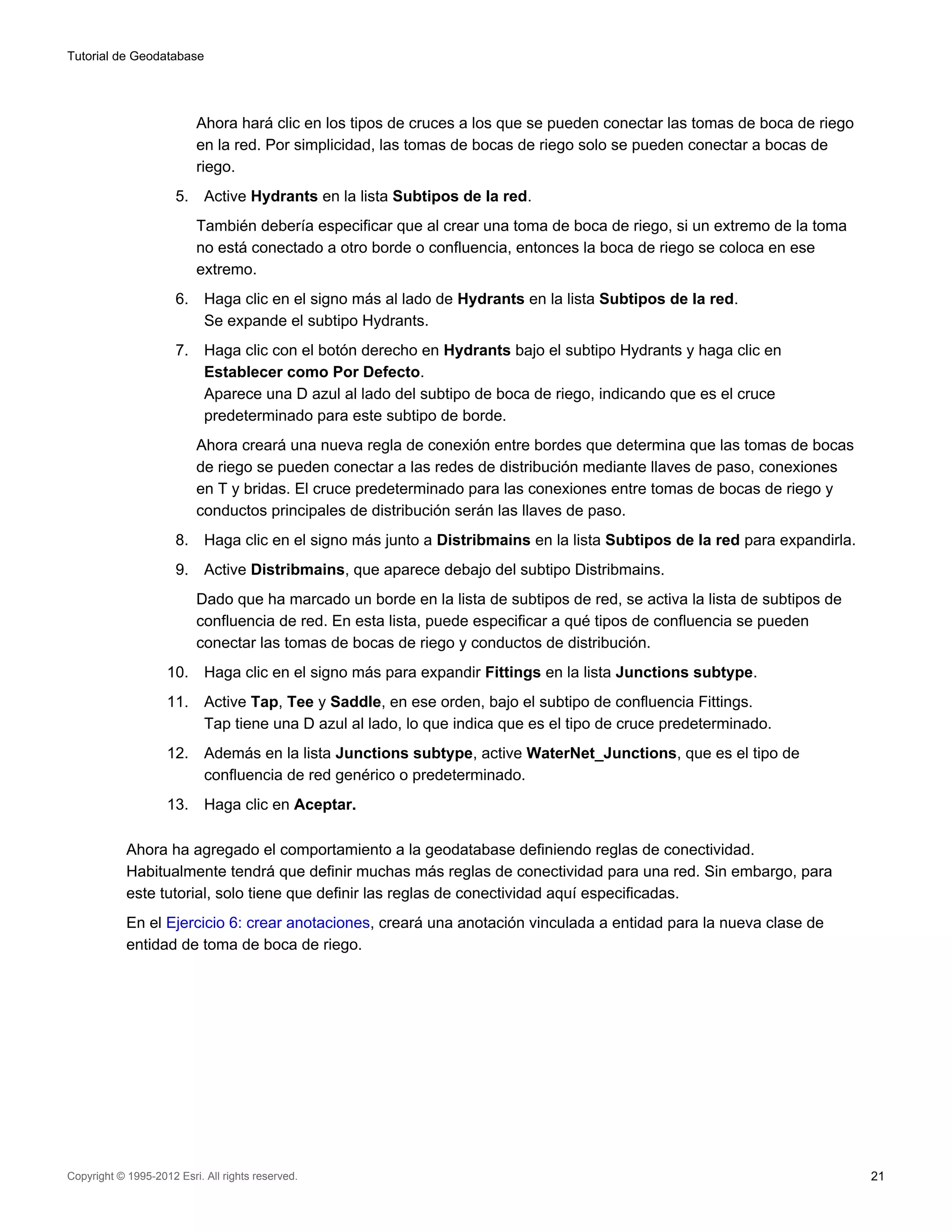 Tutorial de Geodatabase




                           Ahora hará clic en los tipos de cruces a los que se pueden conectar las tomas de boca de riego
                           en la red. Por simplicidad, las tomas de bocas de riego solo se pueden conectar a bocas de
                           riego.
                      5.    Active Hydrants en la lista Subtipos de la red.
                           También debería especificar que al crear una toma de boca de riego, si un extremo de la toma
                           no está conectado a otro borde o confluencia, entonces la boca de riego se coloca en ese
                           extremo.
                      6.    Haga clic en el signo más al lado de Hydrants en la lista Subtipos de la red.
                            Se expande el subtipo Hydrants.
                      7.    Haga clic con el botón derecho en Hydrants bajo el subtipo Hydrants y haga clic en
                            Establecer como Por Defecto.
                            Aparece una D azul al lado del subtipo de boca de riego, indicando que es el cruce
                            predeterminado para este subtipo de borde.
                           Ahora creará una nueva regla de conexión entre bordes que determina que las tomas de bocas
                           de riego se pueden conectar a las redes de distribución mediante llaves de paso, conexiones
                           en T y bridas. El cruce predeterminado para las conexiones entre tomas de bocas de riego y
                           conductos principales de distribución serán las llaves de paso.
                      8.    Haga clic en el signo más junto a Distribmains en la lista Subtipos de la red para expandirla.
                      9.    Active Distribmains, que aparece debajo del subtipo Distribmains.
                           Dado que ha marcado un borde en la lista de subtipos de red, se activa la lista de subtipos de
                           confluencia de red. En esta lista, puede especificar a qué tipos de confluencia se pueden
                           conectar las tomas de bocas de riego y conductos de distribución.
                    10.     Haga clic en el signo más para expandir Fittings en la lista Junctions subtype.
                    11.     Active Tap, Tee y Saddle, en ese orden, bajo el subtipo de confluencia Fittings.
                            Tap tiene una D azul al lado, lo que indica que es el tipo de cruce predeterminado.
                    12.     Además en la lista Junctions subtype, active WaterNet_Junctions, que es el tipo de
                            confluencia de red genérico o predeterminado.
                    13.     Haga clic en Aceptar.

            Ahora ha agregado el comportamiento a la geodatabase definiendo reglas de conectividad.
            Habitualmente tendrá que definir muchas más reglas de conectividad para una red. Sin embargo, para
            este tutorial, solo tiene que definir las reglas de conectividad aquí especificadas.
            En el Ejercicio 6: crear anotaciones, creará una anotación vinculada a entidad para la nueva clase de
            entidad de toma de boca de riego.




Copyright © 1995-2012 Esri. All rights reserved.                                                                             21
 