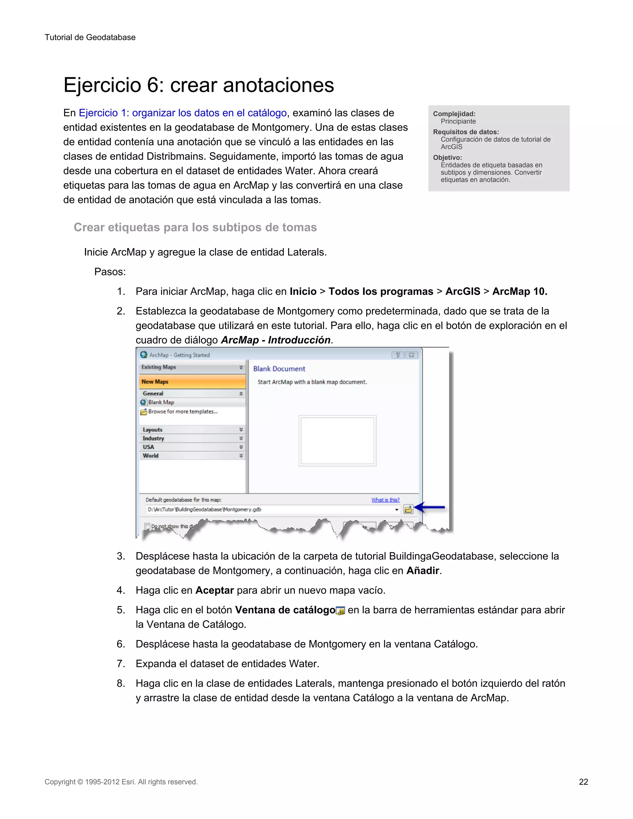 Tutorial de Geodatabase




     Ejercicio 6: crear anotaciones
     En Ejercicio 1: organizar los datos en el catálogo, examinó las clases de                Complejidad:
                                                                                                Principiante
     entidad existentes en la geodatabase de Montgomery. Una de estas clases                  Requisitos de datos:
                                                                                                Configuración de datos de tutorial de
     de entidad contenía una anotación que se vinculó a las entidades en las                    ArcGIS
     clases de entidad Distribmains. Seguidamente, importó las tomas de agua                  Objetivo:
                                                                                                Entidades de etiqueta basadas en
     desde una cobertura en el dataset de entidades Water. Ahora creará                         subtipos y dimensiones. Convertir
                                                                                                etiquetas en anotación.
     etiquetas para las tomas de agua en ArcMap y las convertirá en una clase
     de entidad de anotación que está vinculada a las tomas.

         Crear etiquetas para los subtipos de tomas

            Inicie ArcMap y agregue la clase de entidad Laterals.
               Pasos:
                      1.    Para iniciar ArcMap, haga clic en Inicio > Todos los programas > ArcGIS > ArcMap 10.
                      2.    Establezca la geodatabase de Montgomery como predeterminada, dado que se trata de la
                            geodatabase que utilizará en este tutorial. Para ello, haga clic en el botón de exploración en el
                            cuadro de diálogo ArcMap - Introducción.




                      3.    Desplácese hasta la ubicación de la carpeta de tutorial BuildingaGeodatabase, seleccione la
                            geodatabase de Montgomery, a continuación, haga clic en Añadir.
                      4.    Haga clic en Aceptar para abrir un nuevo mapa vacío.
                      5.    Haga clic en el botón Ventana de catálogo      en la barra de herramientas estándar para abrir
                            la Ventana de Catálogo.
                      6.    Desplácese hasta la geodatabase de Montgomery en la ventana Catálogo.
                      7.    Expanda el dataset de entidades Water.
                      8.    Haga clic en la clase de entidades Laterals, mantenga presionado el botón izquierdo del ratón
                            y arrastre la clase de entidad desde la ventana Catálogo a la ventana de ArcMap.




Copyright © 1995-2012 Esri. All rights reserved.                                                                                        22
 