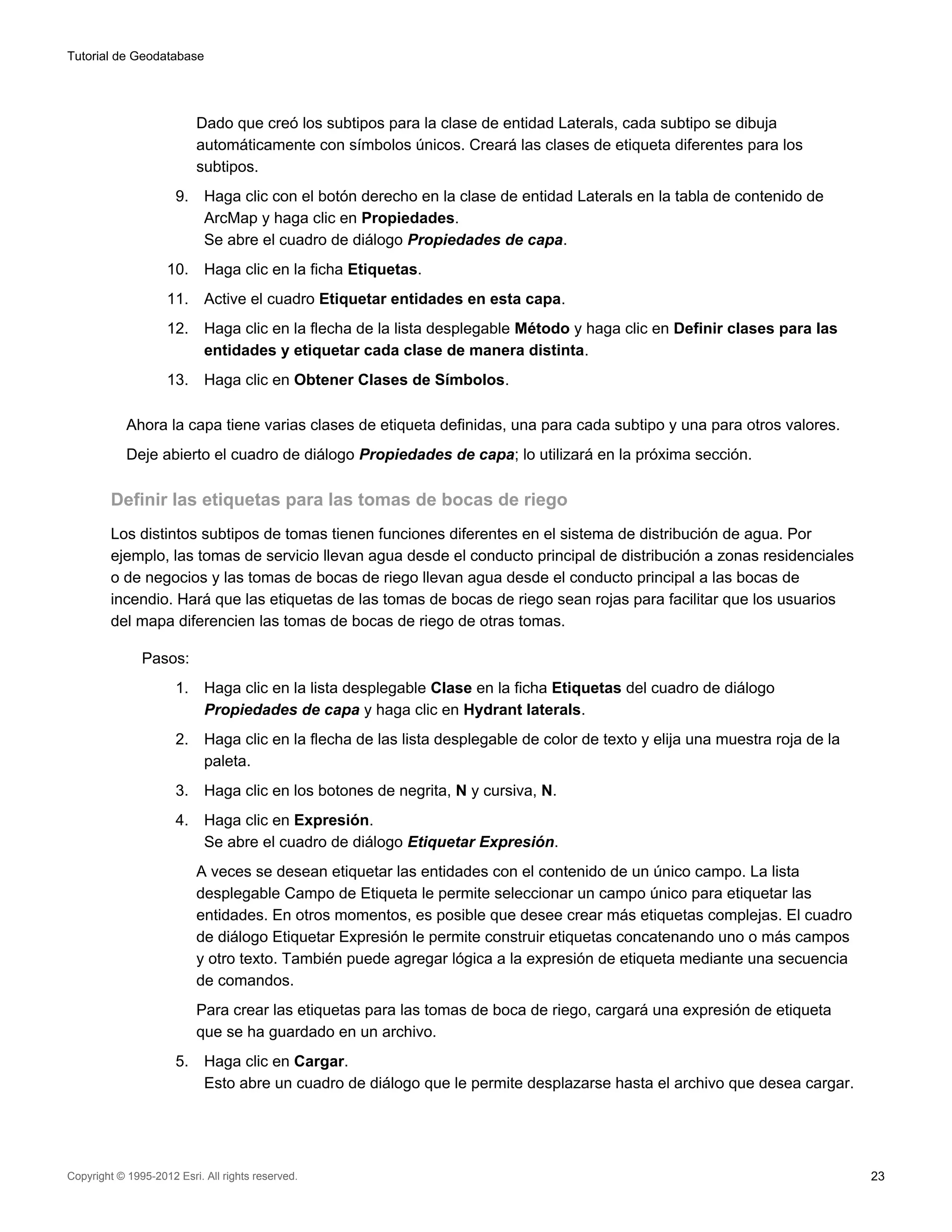 Tutorial de Geodatabase




                           Dado que creó los subtipos para la clase de entidad Laterals, cada subtipo se dibuja
                           automáticamente con símbolos únicos. Creará las clases de etiqueta diferentes para los
                           subtipos.
                      9.    Haga clic con el botón derecho en la clase de entidad Laterals en la tabla de contenido de
                            ArcMap y haga clic en Propiedades.
                            Se abre el cuadro de diálogo Propiedades de capa.
                    10.     Haga clic en la ficha Etiquetas.
                    11.     Active el cuadro Etiquetar entidades en esta capa.
                    12.     Haga clic en la flecha de la lista desplegable Método y haga clic en Definir clases para las
                            entidades y etiquetar cada clase de manera distinta.
                    13.     Haga clic en Obtener Clases de Símbolos.

            Ahora la capa tiene varias clases de etiqueta definidas, una para cada subtipo y una para otros valores.
            Deje abierto el cuadro de diálogo Propiedades de capa; lo utilizará en la próxima sección.

         Definir las etiquetas para las tomas de bocas de riego
         Los distintos subtipos de tomas tienen funciones diferentes en el sistema de distribución de agua. Por
         ejemplo, las tomas de servicio llevan agua desde el conducto principal de distribución a zonas residenciales
         o de negocios y las tomas de bocas de riego llevan agua desde el conducto principal a las bocas de
         incendio. Hará que las etiquetas de las tomas de bocas de riego sean rojas para facilitar que los usuarios
         del mapa diferencien las tomas de bocas de riego de otras tomas.

               Pasos:
                      1.    Haga clic en la lista desplegable Clase en la ficha Etiquetas del cuadro de diálogo
                            Propiedades de capa y haga clic en Hydrant laterals.
                      2.    Haga clic en la flecha de las lista desplegable de color de texto y elija una muestra roja de la
                            paleta.
                      3.    Haga clic en los botones de negrita, N y cursiva, N.
                      4.    Haga clic en Expresión.
                            Se abre el cuadro de diálogo Etiquetar Expresión.
                           A veces se desean etiquetar las entidades con el contenido de un único campo. La lista
                           desplegable Campo de Etiqueta le permite seleccionar un campo único para etiquetar las
                           entidades. En otros momentos, es posible que desee crear más etiquetas complejas. El cuadro
                           de diálogo Etiquetar Expresión le permite construir etiquetas concatenando uno o más campos
                           y otro texto. También puede agregar lógica a la expresión de etiqueta mediante una secuencia
                           de comandos.
                           Para crear las etiquetas para las tomas de boca de riego, cargará una expresión de etiqueta
                           que se ha guardado en un archivo.
                      5.    Haga clic en Cargar.
                            Esto abre un cuadro de diálogo que le permite desplazarse hasta el archivo que desea cargar.




Copyright © 1995-2012 Esri. All rights reserved.                                                                               23
 