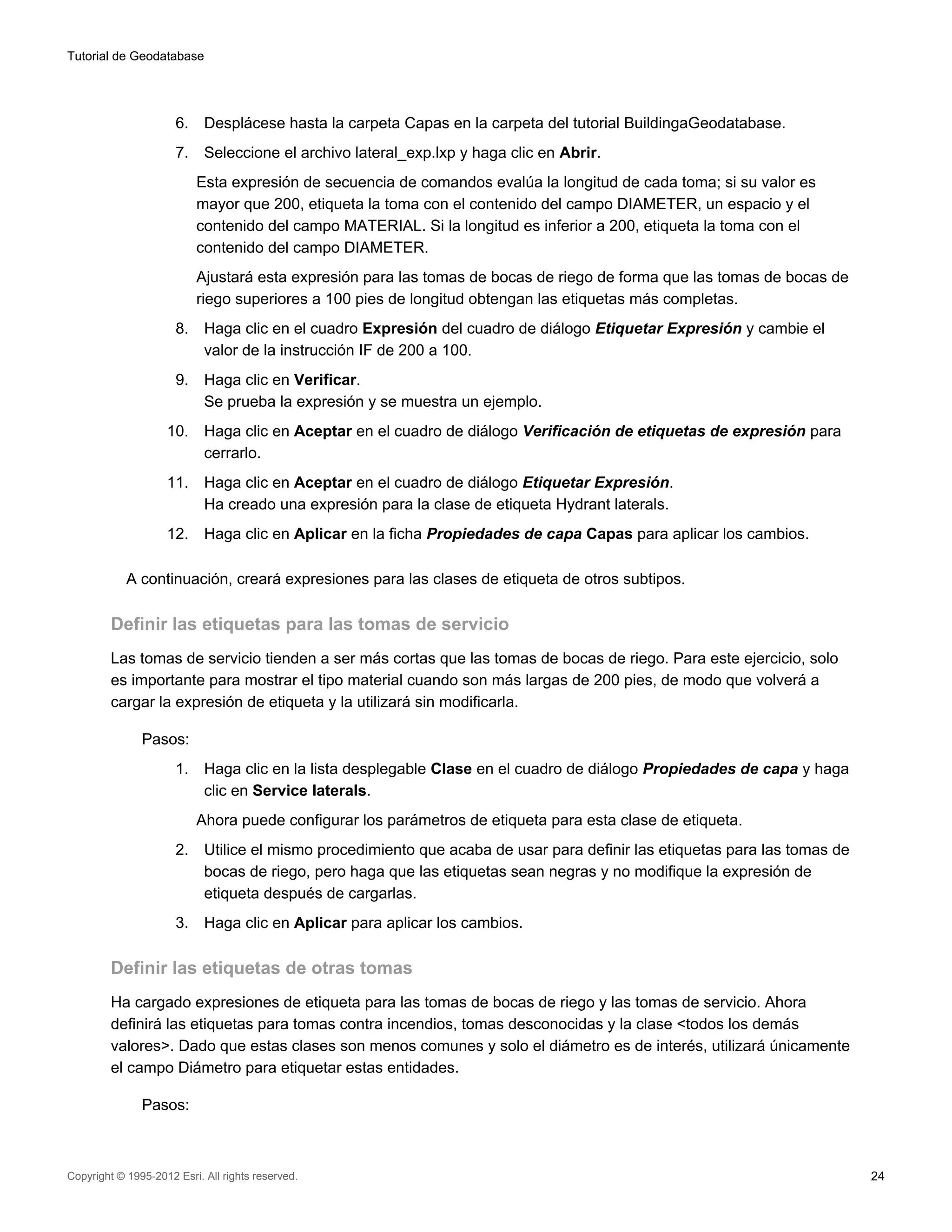 Tutorial de Geodatabase




                      6.    Desplácese hasta la carpeta Capas en la carpeta del tutorial BuildingaGeodatabase.
                      7.    Seleccione el archivo lateral_exp.lxp y haga clic en Abrir.
                           Esta expresión de secuencia de comandos evalúa la longitud de cada toma; si su valor es
                           mayor que 200, etiqueta la toma con el contenido del campo DIAMETER, un espacio y el
                           contenido del campo MATERIAL. Si la longitud es inferior a 200, etiqueta la toma con el
                           contenido del campo DIAMETER.
                           Ajustará esta expresión para las tomas de bocas de riego de forma que las tomas de bocas de
                           riego superiores a 100 pies de longitud obtengan las etiquetas más completas.
                      8.    Haga clic en el cuadro Expresión del cuadro de diálogo Etiquetar Expresión y cambie el
                            valor de la instrucción IF de 200 a 100.
                      9.    Haga clic en Verificar.
                            Se prueba la expresión y se muestra un ejemplo.
                    10.     Haga clic en Aceptar en el cuadro de diálogo Verificación de etiquetas de expresión para
                            cerrarlo.
                    11.     Haga clic en Aceptar en el cuadro de diálogo Etiquetar Expresión.
                            Ha creado una expresión para la clase de etiqueta Hydrant laterals.
                    12.     Haga clic en Aplicar en la ficha Propiedades de capa Capas para aplicar los cambios.

            A continuación, creará expresiones para las clases de etiqueta de otros subtipos.

         Definir las etiquetas para las tomas de servicio
         Las tomas de servicio tienden a ser más cortas que las tomas de bocas de riego. Para este ejercicio, solo
         es importante para mostrar el tipo material cuando son más largas de 200 pies, de modo que volverá a
         cargar la expresión de etiqueta y la utilizará sin modificarla.

               Pasos:
                      1.    Haga clic en la lista desplegable Clase en el cuadro de diálogo Propiedades de capa y haga
                            clic en Service laterals.
                           Ahora puede configurar los parámetros de etiqueta para esta clase de etiqueta.
                      2.    Utilice el mismo procedimiento que acaba de usar para definir las etiquetas para las tomas de
                            bocas de riego, pero haga que las etiquetas sean negras y no modifique la expresión de
                            etiqueta después de cargarlas.
                      3.    Haga clic en Aplicar para aplicar los cambios.

         Definir las etiquetas de otras tomas
         Ha cargado expresiones de etiqueta para las tomas de bocas de riego y las tomas de servicio. Ahora
         definirá las etiquetas para tomas contra incendios, tomas desconocidas y la clase <todos los demás
         valores>. Dado que estas clases son menos comunes y solo el diámetro es de interés, utilizará únicamente
         el campo Diámetro para etiquetar estas entidades.

               Pasos:



Copyright © 1995-2012 Esri. All rights reserved.                                                                            24
 