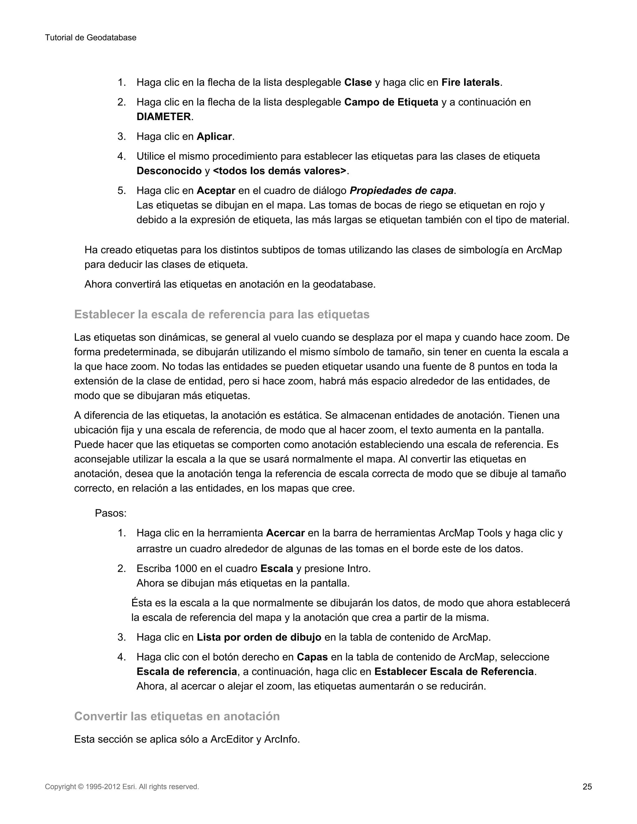 Tutorial de Geodatabase




                      1.    Haga clic en la flecha de la lista desplegable Clase y haga clic en Fire laterals.
                      2.    Haga clic en la flecha de la lista desplegable Campo de Etiqueta y a continuación en
                            DIAMETER.
                      3.    Haga clic en Aplicar.
                      4.    Utilice el mismo procedimiento para establecer las etiquetas para las clases de etiqueta
                            Desconocido y <todos los demás valores>.
                      5.    Haga clic en Aceptar en el cuadro de diálogo Propiedades de capa.
                            Las etiquetas se dibujan en el mapa. Las tomas de bocas de riego se etiquetan en rojo y
                            debido a la expresión de etiqueta, las más largas se etiquetan también con el tipo de material.

            Ha creado etiquetas para los distintos subtipos de tomas utilizando las clases de simbología en ArcMap
            para deducir las clases de etiqueta.
            Ahora convertirá las etiquetas en anotación en la geodatabase.

         Establecer la escala de referencia para las etiquetas
         Las etiquetas son dinámicas, se general al vuelo cuando se desplaza por el mapa y cuando hace zoom. De
         forma predeterminada, se dibujarán utilizando el mismo símbolo de tamaño, sin tener en cuenta la escala a
         la que hace zoom. No todas las entidades se pueden etiquetar usando una fuente de 8 puntos en toda la
         extensión de la clase de entidad, pero si hace zoom, habrá más espacio alrededor de las entidades, de
         modo que se dibujaran más etiquetas.
         A diferencia de las etiquetas, la anotación es estática. Se almacenan entidades de anotación. Tienen una
         ubicación fija y una escala de referencia, de modo que al hacer zoom, el texto aumenta en la pantalla.
         Puede hacer que las etiquetas se comporten como anotación estableciendo una escala de referencia. Es
         aconsejable utilizar la escala a la que se usará normalmente el mapa. Al convertir las etiquetas en
         anotación, desea que la anotación tenga la referencia de escala correcta de modo que se dibuje al tamaño
         correcto, en relación a las entidades, en los mapas que cree.

               Pasos:
                      1.    Haga clic en la herramienta Acercar en la barra de herramientas ArcMap Tools y haga clic y
                            arrastre un cuadro alrededor de algunas de las tomas en el borde este de los datos.
                      2.    Escriba 1000 en el cuadro Escala y presione Intro.
                            Ahora se dibujan más etiquetas en la pantalla.
                           Ésta es la escala a la que normalmente se dibujarán los datos, de modo que ahora establecerá
                           la escala de referencia del mapa y la anotación que crea a partir de la misma.
                      3.    Haga clic en Lista por orden de dibujo en la tabla de contenido de ArcMap.
                      4.    Haga clic con el botón derecho en Capas en la tabla de contenido de ArcMap, seleccione
                            Escala de referencia, a continuación, haga clic en Establecer Escala de Referencia.
                            Ahora, al acercar o alejar el zoom, las etiquetas aumentarán o se reducirán.

         Convertir las etiquetas en anotación
         Esta sección se aplica sólo a ArcEditor y ArcInfo.



Copyright © 1995-2012 Esri. All rights reserved.                                                                              25
 