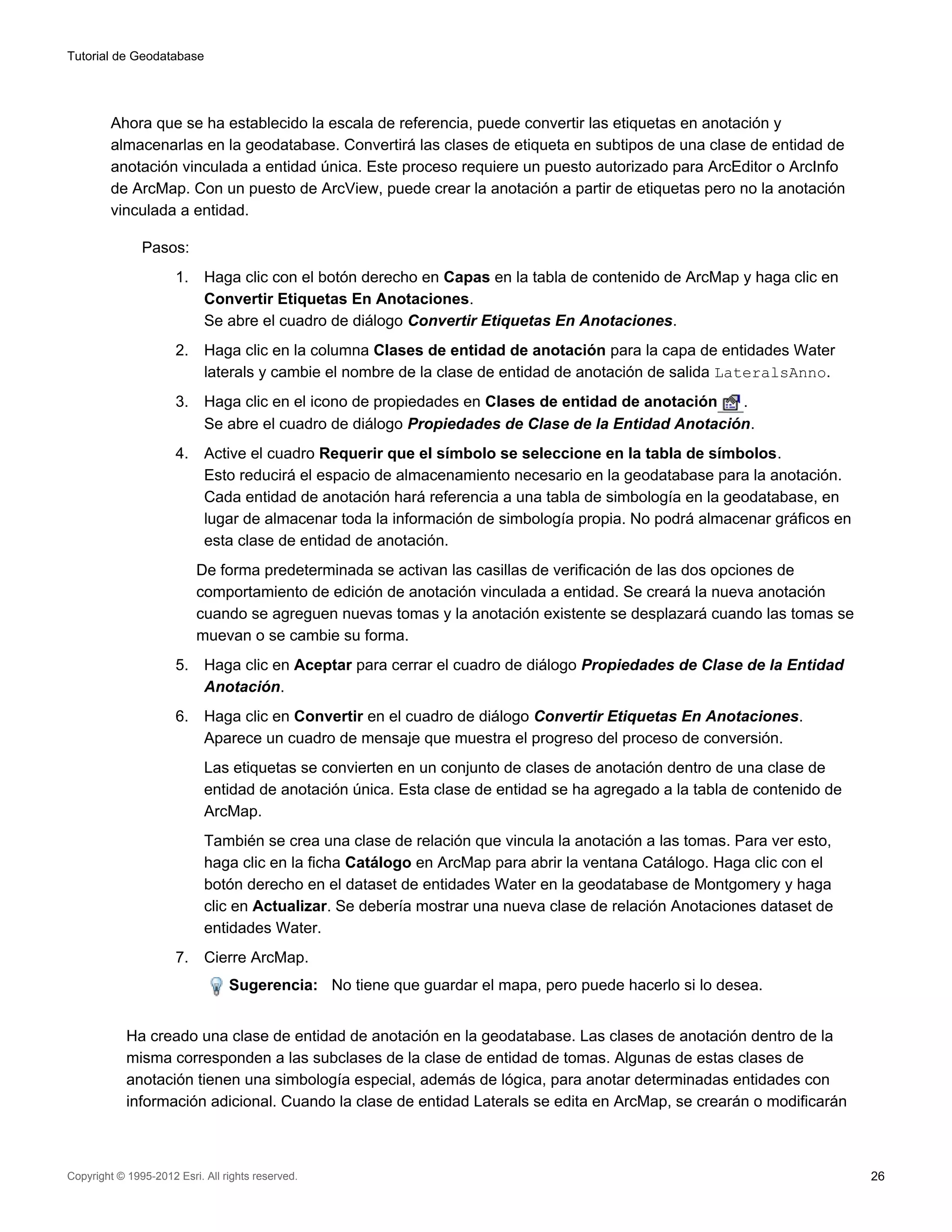 Tutorial de Geodatabase




         Ahora que se ha establecido la escala de referencia, puede convertir las etiquetas en anotación y
         almacenarlas en la geodatabase. Convertirá las clases de etiqueta en subtipos de una clase de entidad de
         anotación vinculada a entidad única. Este proceso requiere un puesto autorizado para ArcEditor o ArcInfo
         de ArcMap. Con un puesto de ArcView, puede crear la anotación a partir de etiquetas pero no la anotación
         vinculada a entidad.

               Pasos:
                      1.    Haga clic con el botón derecho en Capas en la tabla de contenido de ArcMap y haga clic en
                            Convertir Etiquetas En Anotaciones.
                            Se abre el cuadro de diálogo Convertir Etiquetas En Anotaciones.
                      2.    Haga clic en la columna Clases de entidad de anotación para la capa de entidades Water
                            laterals y cambie el nombre de la clase de entidad de anotación de salida LateralsAnno.
                      3.    Haga clic en el icono de propiedades en Clases de entidad de anotación  .
                            Se abre el cuadro de diálogo Propiedades de Clase de la Entidad Anotación.
                      4.    Active el cuadro Requerir que el símbolo se seleccione en la tabla de símbolos.
                            Esto reducirá el espacio de almacenamiento necesario en la geodatabase para la anotación.
                            Cada entidad de anotación hará referencia a una tabla de simbología en la geodatabase, en
                            lugar de almacenar toda la información de simbología propia. No podrá almacenar gráficos en
                            esta clase de entidad de anotación.
                           De forma predeterminada se activan las casillas de verificación de las dos opciones de
                           comportamiento de edición de anotación vinculada a entidad. Se creará la nueva anotación
                           cuando se agreguen nuevas tomas y la anotación existente se desplazará cuando las tomas se
                           muevan o se cambie su forma.
                      5.    Haga clic en Aceptar para cerrar el cuadro de diálogo Propiedades de Clase de la Entidad
                            Anotación.
                      6.    Haga clic en Convertir en el cuadro de diálogo Convertir Etiquetas En Anotaciones.
                            Aparece un cuadro de mensaje que muestra el progreso del proceso de conversión.
                            Las etiquetas se convierten en un conjunto de clases de anotación dentro de una clase de
                            entidad de anotación única. Esta clase de entidad se ha agregado a la tabla de contenido de
                            ArcMap.
                            También se crea una clase de relación que vincula la anotación a las tomas. Para ver esto,
                            haga clic en la ficha Catálogo en ArcMap para abrir la ventana Catálogo. Haga clic con el
                            botón derecho en el dataset de entidades Water en la geodatabase de Montgomery y haga
                            clic en Actualizar. Se debería mostrar una nueva clase de relación Anotaciones dataset de
                            entidades Water.
                      7.    Cierre ArcMap.
                                 Sugerencia: No tiene que guardar el mapa, pero puede hacerlo si lo desea.


            Ha creado una clase de entidad de anotación en la geodatabase. Las clases de anotación dentro de la
            misma corresponden a las subclases de la clase de entidad de tomas. Algunas de estas clases de
            anotación tienen una simbología especial, además de lógica, para anotar determinadas entidades con
            información adicional. Cuando la clase de entidad Laterals se edita en ArcMap, se crearán o modificarán



Copyright © 1995-2012 Esri. All rights reserved.                                                                          26
 
