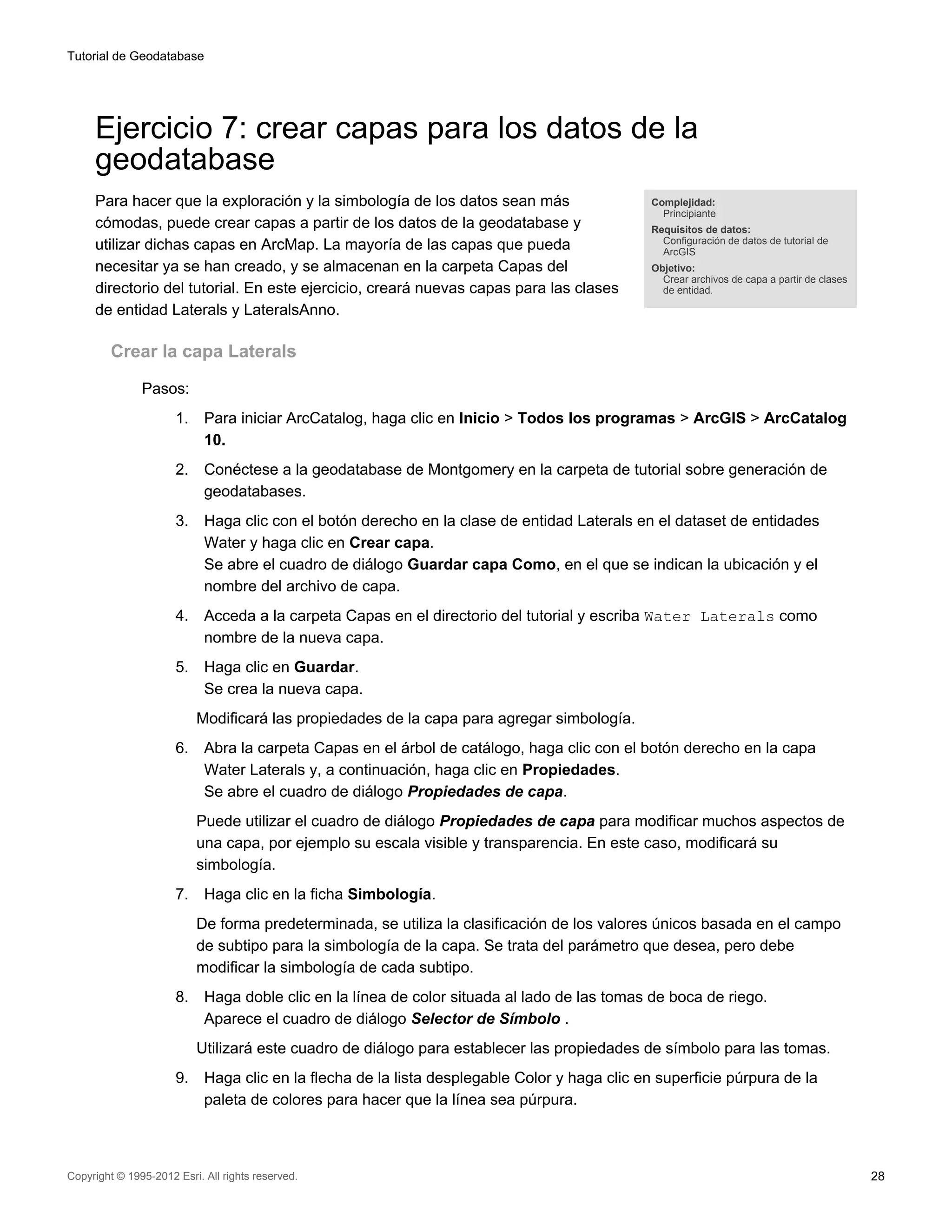 Tutorial de Geodatabase




     Ejercicio 7: crear capas para los datos de la
     geodatabase
     Para hacer que la exploración y la simbología de los datos sean más                       Complejidad:
                                                                                                 Principiante
     cómodas, puede crear capas a partir de los datos de la geodatabase y                      Requisitos de datos:
                                                                                                 Configuración de datos de tutorial de
     utilizar dichas capas en ArcMap. La mayoría de las capas que pueda                          ArcGIS
     necesitar ya se han creado, y se almacenan en la carpeta Capas del                        Objetivo:
                                                                                                 Crear archivos de capa a partir de clases
     directorio del tutorial. En este ejercicio, creará nuevas capas para las clases             de entidad.

     de entidad Laterals y LateralsAnno.

         Crear la capa Laterals

               Pasos:
                      1.    Para iniciar ArcCatalog, haga clic en Inicio > Todos los programas > ArcGIS > ArcCatalog
                            10.
                      2.    Conéctese a la geodatabase de Montgomery en la carpeta de tutorial sobre generación de
                            geodatabases.
                      3.    Haga clic con el botón derecho en la clase de entidad Laterals en el dataset de entidades
                            Water y haga clic en Crear capa.
                            Se abre el cuadro de diálogo Guardar capa Como, en el que se indican la ubicación y el
                            nombre del archivo de capa.
                      4.    Acceda a la carpeta Capas en el directorio del tutorial y escriba Water Laterals como
                            nombre de la nueva capa.
                      5.    Haga clic en Guardar.
                            Se crea la nueva capa.
                           Modificará las propiedades de la capa para agregar simbología.
                      6.    Abra la carpeta Capas en el árbol de catálogo, haga clic con el botón derecho en la capa
                            Water Laterals y, a continuación, haga clic en Propiedades.
                            Se abre el cuadro de diálogo Propiedades de capa.
                           Puede utilizar el cuadro de diálogo Propiedades de capa para modificar muchos aspectos de
                           una capa, por ejemplo su escala visible y transparencia. En este caso, modificará su
                           simbología.
                      7.    Haga clic en la ficha Simbología.
                           De forma predeterminada, se utiliza la clasificación de los valores únicos basada en el campo
                           de subtipo para la simbología de la capa. Se trata del parámetro que desea, pero debe
                           modificar la simbología de cada subtipo.
                      8.    Haga doble clic en la línea de color situada al lado de las tomas de boca de riego.
                            Aparece el cuadro de diálogo Selector de Símbolo .
                           Utilizará este cuadro de diálogo para establecer las propiedades de símbolo para las tomas.
                      9.    Haga clic en la flecha de la lista desplegable Color y haga clic en superficie púrpura de la
                            paleta de colores para hacer que la línea sea púrpura.



Copyright © 1995-2012 Esri. All rights reserved.                                                                                             28
 