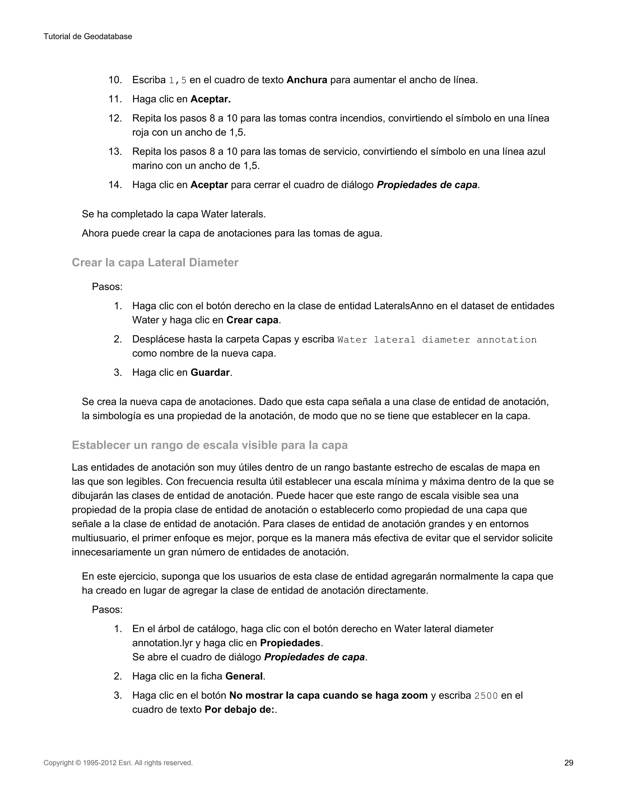 Tutorial de Geodatabase




                    10.     Escriba 1,5 en el cuadro de texto Anchura para aumentar el ancho de línea.
                    11.     Haga clic en Aceptar.
                    12.     Repita los pasos 8 a 10 para las tomas contra incendios, convirtiendo el símbolo en una línea
                            roja con un ancho de 1,5.
                    13.     Repita los pasos 8 a 10 para las tomas de servicio, convirtiendo el símbolo en una línea azul
                            marino con un ancho de 1,5.
                    14.     Haga clic en Aceptar para cerrar el cuadro de diálogo Propiedades de capa.

            Se ha completado la capa Water laterals.
            Ahora puede crear la capa de anotaciones para las tomas de agua.

         Crear la capa Lateral Diameter

               Pasos:
                      1.    Haga clic con el botón derecho en la clase de entidad LateralsAnno en el dataset de entidades
                            Water y haga clic en Crear capa.
                      2.    Desplácese hasta la carpeta Capas y escriba Water lateral diameter annotation
                            como nombre de la nueva capa.
                      3.    Haga clic en Guardar.

            Se crea la nueva capa de anotaciones. Dado que esta capa señala a una clase de entidad de anotación,
            la simbología es una propiedad de la anotación, de modo que no se tiene que establecer en la capa.

         Establecer un rango de escala visible para la capa
         Las entidades de anotación son muy útiles dentro de un rango bastante estrecho de escalas de mapa en
         las que son legibles. Con frecuencia resulta útil establecer una escala mínima y máxima dentro de la que se
         dibujarán las clases de entidad de anotación. Puede hacer que este rango de escala visible sea una
         propiedad de la propia clase de entidad de anotación o establecerlo como propiedad de una capa que
         señale a la clase de entidad de anotación. Para clases de entidad de anotación grandes y en entornos
         multiusuario, el primer enfoque es mejor, porque es la manera más efectiva de evitar que el servidor solicite
         innecesariamente un gran número de entidades de anotación.

            En este ejercicio, suponga que los usuarios de esta clase de entidad agregarán normalmente la capa que
            ha creado en lugar de agregar la clase de entidad de anotación directamente.
               Pasos:
                      1.    En el árbol de catálogo, haga clic con el botón derecho en Water lateral diameter
                            annotation.lyr y haga clic en Propiedades.
                            Se abre el cuadro de diálogo Propiedades de capa.
                      2.    Haga clic en la ficha General.
                      3.    Haga clic en el botón No mostrar la capa cuando se haga zoom y escriba 2500 en el
                            cuadro de texto Por debajo de:.




Copyright © 1995-2012 Esri. All rights reserved.                                                                            29
 