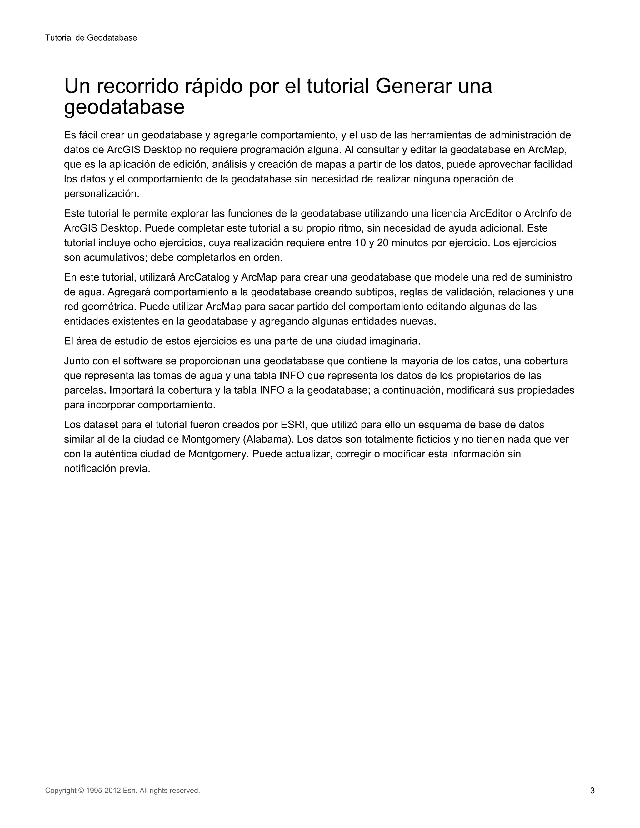 Tutorial de Geodatabase




     Un recorrido rápido por el tutorial Generar una
     geodatabase
     Es fácil crear un geodatabase y agregarle comportamiento, y el uso de las herramientas de administración de
     datos de ArcGIS Desktop no requiere programación alguna. Al consultar y editar la geodatabase en ArcMap,
     que es la aplicación de edición, análisis y creación de mapas a partir de los datos, puede aprovechar facilidad
     los datos y el comportamiento de la geodatabase sin necesidad de realizar ninguna operación de
     personalización.
     Este tutorial le permite explorar las funciones de la geodatabase utilizando una licencia ArcEditor o ArcInfo de
     ArcGIS Desktop. Puede completar este tutorial a su propio ritmo, sin necesidad de ayuda adicional. Este
     tutorial incluye ocho ejercicios, cuya realización requiere entre 10 y 20 minutos por ejercicio. Los ejercicios
     son acumulativos; debe completarlos en orden.
     En este tutorial, utilizará ArcCatalog y ArcMap para crear una geodatabase que modele una red de suministro
     de agua. Agregará comportamiento a la geodatabase creando subtipos, reglas de validación, relaciones y una
     red geométrica. Puede utilizar ArcMap para sacar partido del comportamiento editando algunas de las
     entidades existentes en la geodatabase y agregando algunas entidades nuevas.
     El área de estudio de estos ejercicios es una parte de una ciudad imaginaria.
     Junto con el software se proporcionan una geodatabase que contiene la mayoría de los datos, una cobertura
     que representa las tomas de agua y una tabla INFO que representa los datos de los propietarios de las
     parcelas. Importará la cobertura y la tabla INFO a la geodatabase; a continuación, modificará sus propiedades
     para incorporar comportamiento.
     Los dataset para el tutorial fueron creados por ESRI, que utilizó para ello un esquema de base de datos
     similar al de la ciudad de Montgomery (Alabama). Los datos son totalmente ficticios y no tienen nada que ver
     con la auténtica ciudad de Montgomery. Puede actualizar, corregir o modificar esta información sin
     notificación previa.




Copyright © 1995-2012 Esri. All rights reserved.                                                                        3
 
