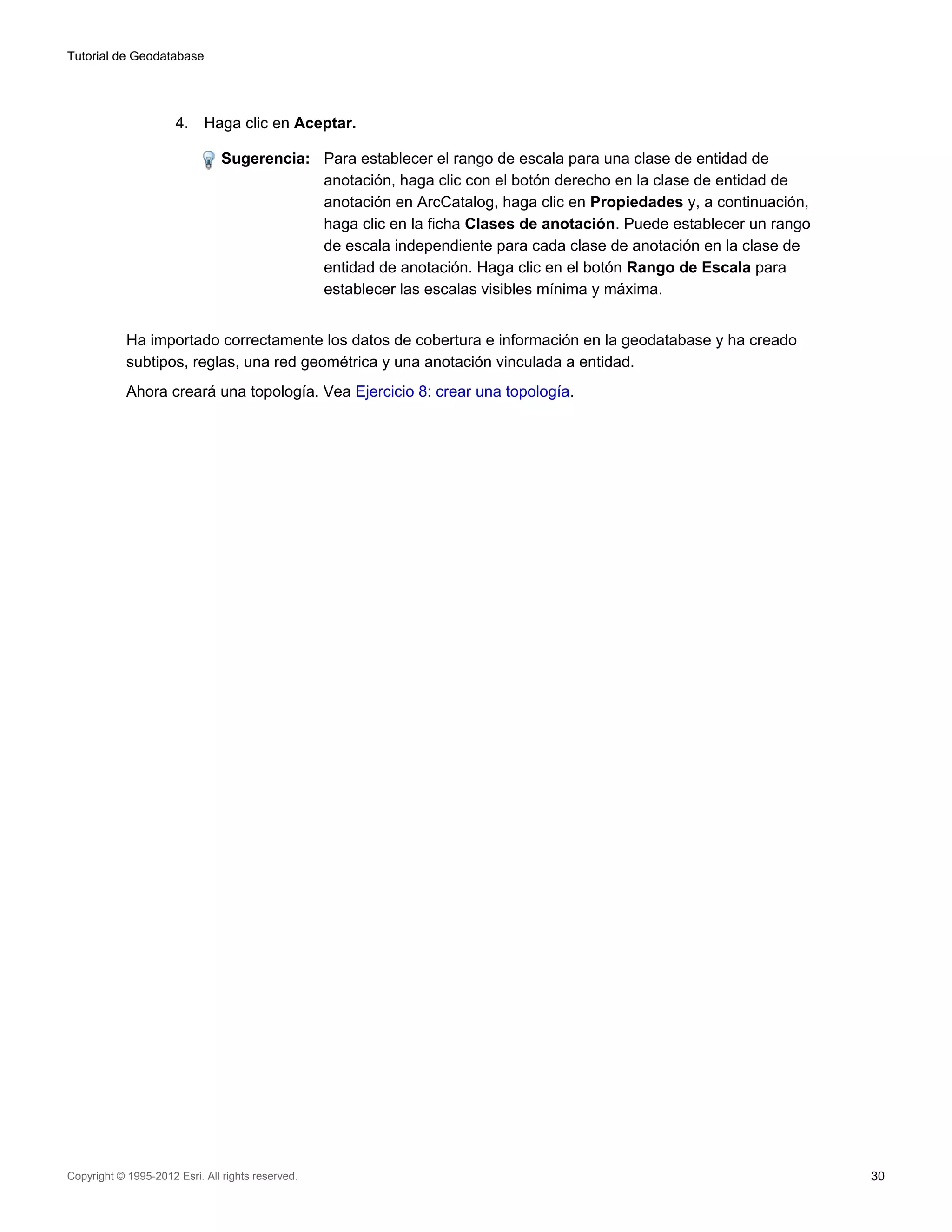 Tutorial de Geodatabase




                      4.    Haga clic en Aceptar.

                                Sugerencia: Para establecer el rango de escala para una clase de entidad de
                                            anotación, haga clic con el botón derecho en la clase de entidad de
                                            anotación en ArcCatalog, haga clic en Propiedades y, a continuación,
                                            haga clic en la ficha Clases de anotación. Puede establecer un rango
                                            de escala independiente para cada clase de anotación en la clase de
                                            entidad de anotación. Haga clic en el botón Rango de Escala para
                                            establecer las escalas visibles mínima y máxima.


            Ha importado correctamente los datos de cobertura e información en la geodatabase y ha creado
            subtipos, reglas, una red geométrica y una anotación vinculada a entidad.
            Ahora creará una topología. Vea Ejercicio 8: crear una topología.




Copyright © 1995-2012 Esri. All rights reserved.                                                                   30
 