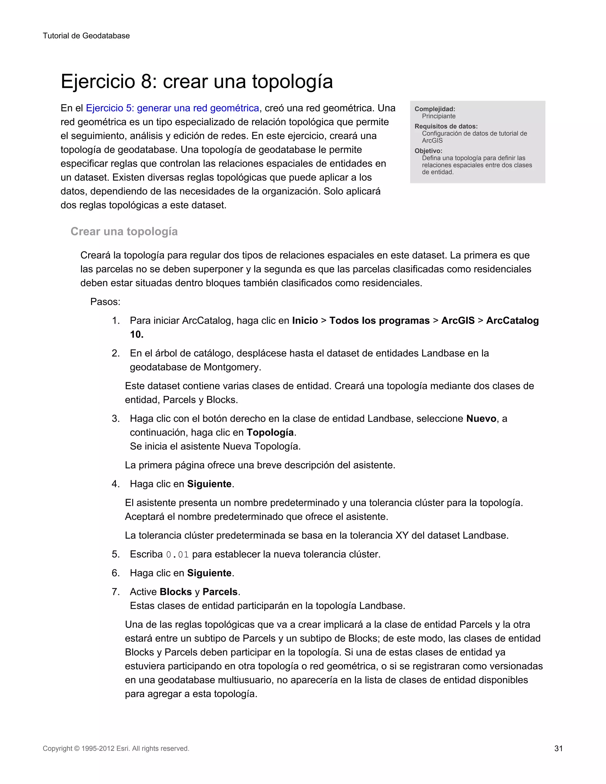 Tutorial de Geodatabase




     Ejercicio 8: crear una topología
     En el Ejercicio 5: generar una red geométrica, creó una red geométrica. Una             Complejidad:
                                                                                               Principiante
     red geométrica es un tipo especializado de relación topológica que permite              Requisitos de datos:
                                                                                               Configuración de datos de tutorial de
     el seguimiento, análisis y edición de redes. En este ejercicio, creará una                ArcGIS
     topología de geodatabase. Una topología de geodatabase le permite                       Objetivo:
                                                                                               Defina una topología para definir las
     especificar reglas que controlan las relaciones espaciales de entidades en                relaciones espaciales entre dos clases
                                                                                               de entidad.
     un dataset. Existen diversas reglas topológicas que puede aplicar a los
     datos, dependiendo de las necesidades de la organización. Solo aplicará
     dos reglas topológicas a este dataset.

         Crear una topología

            Creará la topología para regular dos tipos de relaciones espaciales en este dataset. La primera es que
            las parcelas no se deben superponer y la segunda es que las parcelas clasificadas como residenciales
            deben estar situadas dentro bloques también clasificados como residenciales.
               Pasos:
                      1.    Para iniciar ArcCatalog, haga clic en Inicio > Todos los programas > ArcGIS > ArcCatalog
                            10.
                      2.    En el árbol de catálogo, desplácese hasta el dataset de entidades Landbase en la
                            geodatabase de Montgomery.
                           Este dataset contiene varias clases de entidad. Creará una topología mediante dos clases de
                           entidad, Parcels y Blocks.
                      3.    Haga clic con el botón derecho en la clase de entidad Landbase, seleccione Nuevo, a
                            continuación, haga clic en Topología.
                            Se inicia el asistente Nueva Topología.
                           La primera página ofrece una breve descripción del asistente.
                      4.    Haga clic en Siguiente.
                           El asistente presenta un nombre predeterminado y una tolerancia clúster para la topología.
                           Aceptará el nombre predeterminado que ofrece el asistente.
                           La tolerancia clúster predeterminada se basa en la tolerancia XY del dataset Landbase.
                      5.    Escriba 0.01 para establecer la nueva tolerancia clúster.
                      6.    Haga clic en Siguiente.
                      7.    Active Blocks y Parcels.
                            Estas clases de entidad participarán en la topología Landbase.
                           Una de las reglas topológicas que va a crear implicará a la clase de entidad Parcels y la otra
                           estará entre un subtipo de Parcels y un subtipo de Blocks; de este modo, las clases de entidad
                           Blocks y Parcels deben participar en la topología. Si una de estas clases de entidad ya
                           estuviera participando en otra topología o red geométrica, o si se registraran como versionadas
                           en una geodatabase multiusuario, no aparecería en la lista de clases de entidad disponibles
                           para agregar a esta topología.




Copyright © 1995-2012 Esri. All rights reserved.                                                                                        31
 