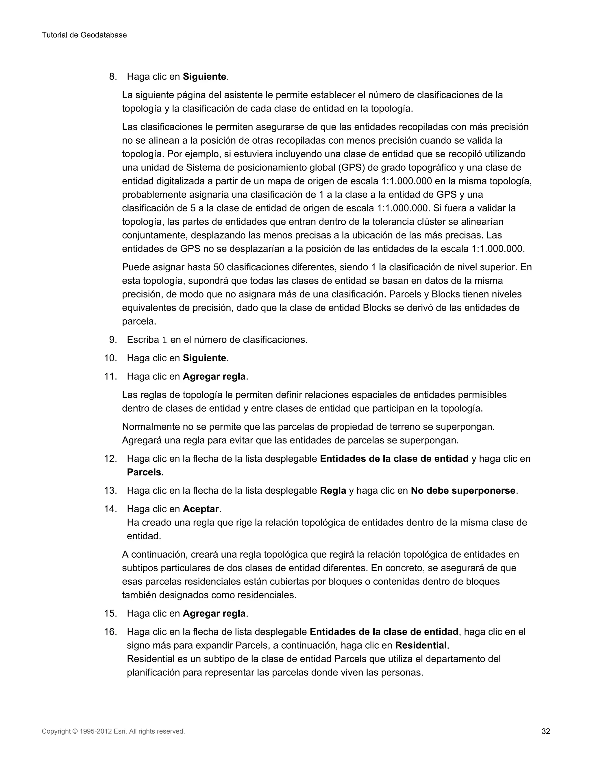 Tutorial de Geodatabase




                      8.    Haga clic en Siguiente.
                           La siguiente página del asistente le permite establecer el número de clasificaciones de la
                           topología y la clasificación de cada clase de entidad en la topología.
                           Las clasificaciones le permiten asegurarse de que las entidades recopiladas con más precisión
                           no se alinean a la posición de otras recopiladas con menos precisión cuando se valida la
                           topología. Por ejemplo, si estuviera incluyendo una clase de entidad que se recopiló utilizando
                           una unidad de Sistema de posicionamiento global (GPS) de grado topográfico y una clase de
                           entidad digitalizada a partir de un mapa de origen de escala 1:1.000.000 en la misma topología,
                           probablemente asignaría una clasificación de 1 a la clase a la entidad de GPS y una
                           clasificación de 5 a la clase de entidad de origen de escala 1:1.000.000. Si fuera a validar la
                           topología, las partes de entidades que entran dentro de la tolerancia clúster se alinearían
                           conjuntamente, desplazando las menos precisas a la ubicación de las más precisas. Las
                           entidades de GPS no se desplazarían a la posición de las entidades de la escala 1:1.000.000.
                           Puede asignar hasta 50 clasificaciones diferentes, siendo 1 la clasificación de nivel superior. En
                           esta topología, supondrá que todas las clases de entidad se basan en datos de la misma
                           precisión, de modo que no asignara más de una clasificación. Parcels y Blocks tienen niveles
                           equivalentes de precisión, dado que la clase de entidad Blocks se derivó de las entidades de
                           parcela.
                      9.    Escriba 1 en el número de clasificaciones.
                    10.     Haga clic en Siguiente.
                    11.     Haga clic en Agregar regla.
                           Las reglas de topología le permiten definir relaciones espaciales de entidades permisibles
                           dentro de clases de entidad y entre clases de entidad que participan en la topología.
                           Normalmente no se permite que las parcelas de propiedad de terreno se superpongan.
                           Agregará una regla para evitar que las entidades de parcelas se superpongan.
                    12.     Haga clic en la flecha de la lista desplegable Entidades de la clase de entidad y haga clic en
                            Parcels.
                    13.     Haga clic en la flecha de la lista desplegable Regla y haga clic en No debe superponerse.
                    14.     Haga clic en Aceptar.
                            Ha creado una regla que rige la relación topológica de entidades dentro de la misma clase de
                            entidad.
                           A continuación, creará una regla topológica que regirá la relación topológica de entidades en
                           subtipos particulares de dos clases de entidad diferentes. En concreto, se asegurará de que
                           esas parcelas residenciales están cubiertas por bloques o contenidas dentro de bloques
                           también designados como residenciales.
                    15.     Haga clic en Agregar regla.
                    16.     Haga clic en la flecha de lista desplegable Entidades de la clase de entidad, haga clic en el
                            signo más para expandir Parcels, a continuación, haga clic en Residential.
                            Residential es un subtipo de la clase de entidad Parcels que utiliza el departamento del
                            planificación para representar las parcelas donde viven las personas.




Copyright © 1995-2012 Esri. All rights reserved.                                                                                32
 