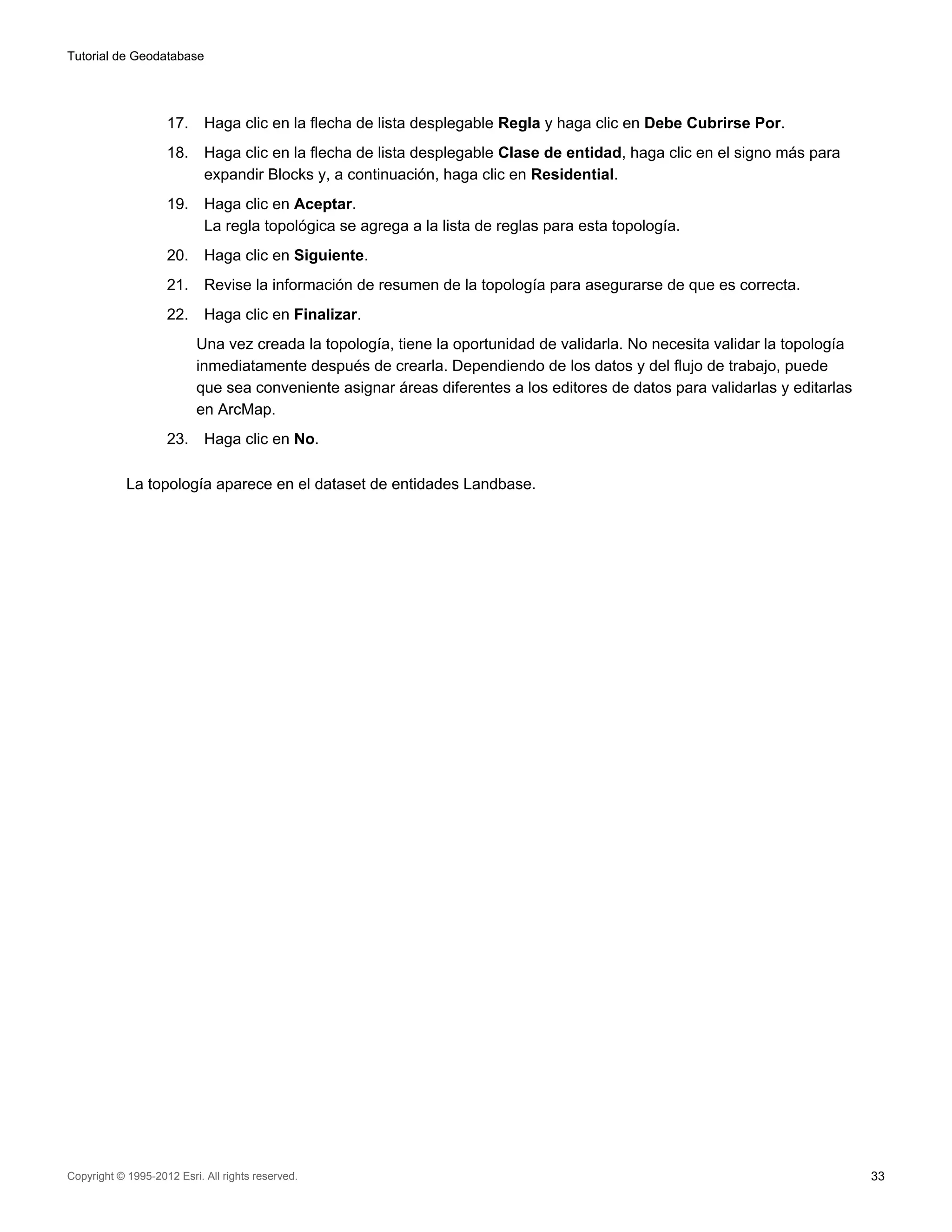 Tutorial de Geodatabase




                    17.     Haga clic en la flecha de lista desplegable Regla y haga clic en Debe Cubrirse Por.
                    18.     Haga clic en la flecha de lista desplegable Clase de entidad, haga clic en el signo más para
                            expandir Blocks y, a continuación, haga clic en Residential.
                    19.     Haga clic en Aceptar.
                            La regla topológica se agrega a la lista de reglas para esta topología.
                    20.     Haga clic en Siguiente.
                    21.     Revise la información de resumen de la topología para asegurarse de que es correcta.
                    22.     Haga clic en Finalizar.
                          Una vez creada la topología, tiene la oportunidad de validarla. No necesita validar la topología
                          inmediatamente después de crearla. Dependiendo de los datos y del flujo de trabajo, puede
                          que sea conveniente asignar áreas diferentes a los editores de datos para validarlas y editarlas
                          en ArcMap.
                    23.     Haga clic en No.

            La topología aparece en el dataset de entidades Landbase.




Copyright © 1995-2012 Esri. All rights reserved.                                                                             33
 