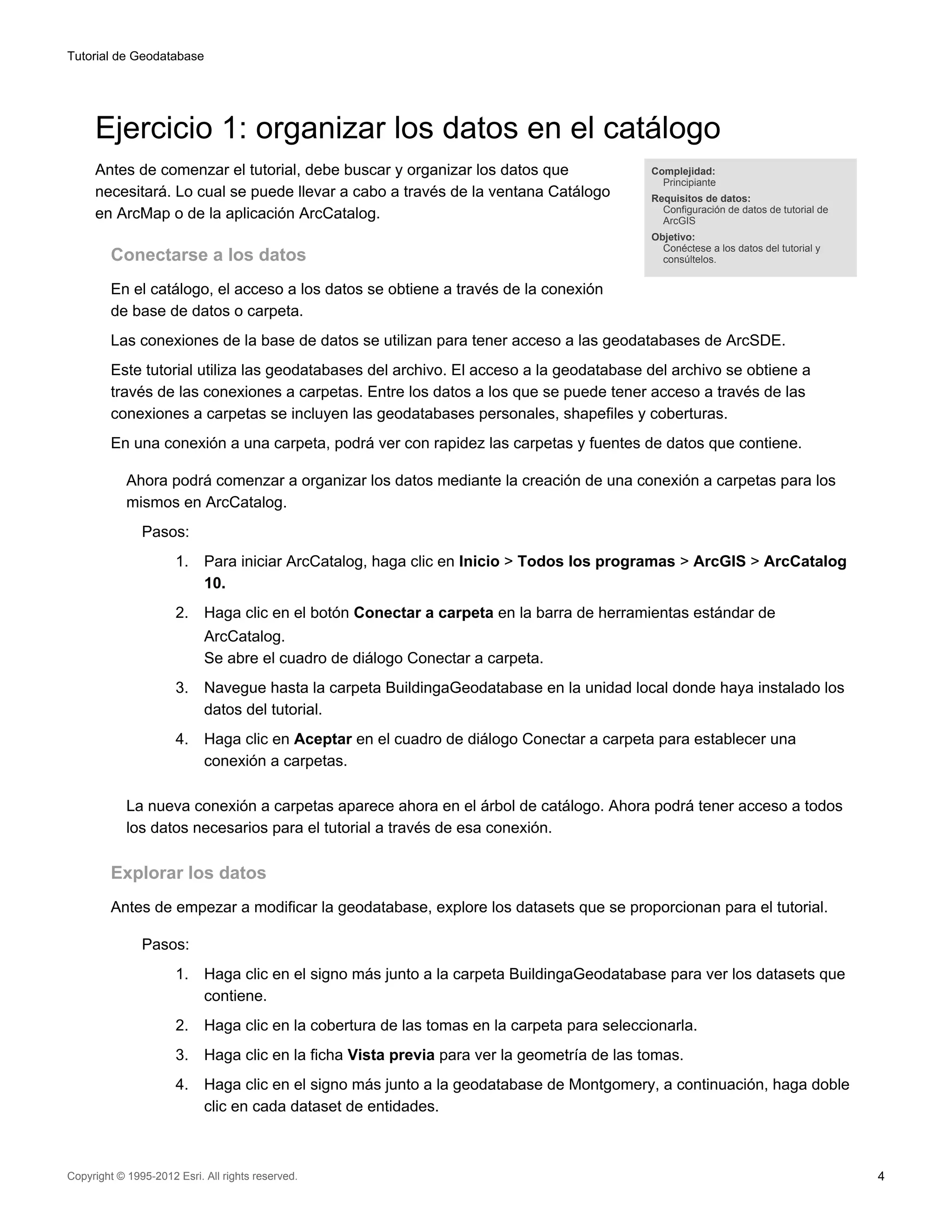 Tutorial de Geodatabase




     Ejercicio 1: organizar los datos en el catálogo
     Antes de comenzar el tutorial, debe buscar y organizar los datos que                    Complejidad:
                                                                                               Principiante
     necesitará. Lo cual se puede llevar a cabo a través de la ventana Catálogo              Requisitos de datos:
                                                                                               Configuración de datos de tutorial de
     en ArcMap o de la aplicación ArcCatalog.                                                  ArcGIS
                                                                                             Objetivo:
                                                                                               Conéctese a los datos del tutorial y
         Conectarse a los datos                                                                consúltelos.


         En el catálogo, el acceso a los datos se obtiene a través de la conexión
         de base de datos o carpeta.
         Las conexiones de la base de datos se utilizan para tener acceso a las geodatabases de ArcSDE.
         Este tutorial utiliza las geodatabases del archivo. El acceso a la geodatabase del archivo se obtiene a
         través de las conexiones a carpetas. Entre los datos a los que se puede tener acceso a través de las
         conexiones a carpetas se incluyen las geodatabases personales, shapefiles y coberturas.
         En una conexión a una carpeta, podrá ver con rapidez las carpetas y fuentes de datos que contiene.

            Ahora podrá comenzar a organizar los datos mediante la creación de una conexión a carpetas para los
            mismos en ArcCatalog.
               Pasos:
                      1.    Para iniciar ArcCatalog, haga clic en Inicio > Todos los programas > ArcGIS > ArcCatalog
                            10.
                      2.    Haga clic en el botón Conectar a carpeta en la barra de herramientas estándar de
                            ArcCatalog.
                            Se abre el cuadro de diálogo Conectar a carpeta.
                      3.    Navegue hasta la carpeta BuildingaGeodatabase en la unidad local donde haya instalado los
                            datos del tutorial.
                      4.    Haga clic en Aceptar en el cuadro de diálogo Conectar a carpeta para establecer una
                            conexión a carpetas.

            La nueva conexión a carpetas aparece ahora en el árbol de catálogo. Ahora podrá tener acceso a todos
            los datos necesarios para el tutorial a través de esa conexión.

         Explorar los datos
         Antes de empezar a modificar la geodatabase, explore los datasets que se proporcionan para el tutorial.

               Pasos:
                      1.    Haga clic en el signo más junto a la carpeta BuildingaGeodatabase para ver los datasets que
                            contiene.
                      2.    Haga clic en la cobertura de las tomas en la carpeta para seleccionarla.
                      3.    Haga clic en la ficha Vista previa para ver la geometría de las tomas.
                      4.    Haga clic en el signo más junto a la geodatabase de Montgomery, a continuación, haga doble
                            clic en cada dataset de entidades.



Copyright © 1995-2012 Esri. All rights reserved.                                                                                       4
 