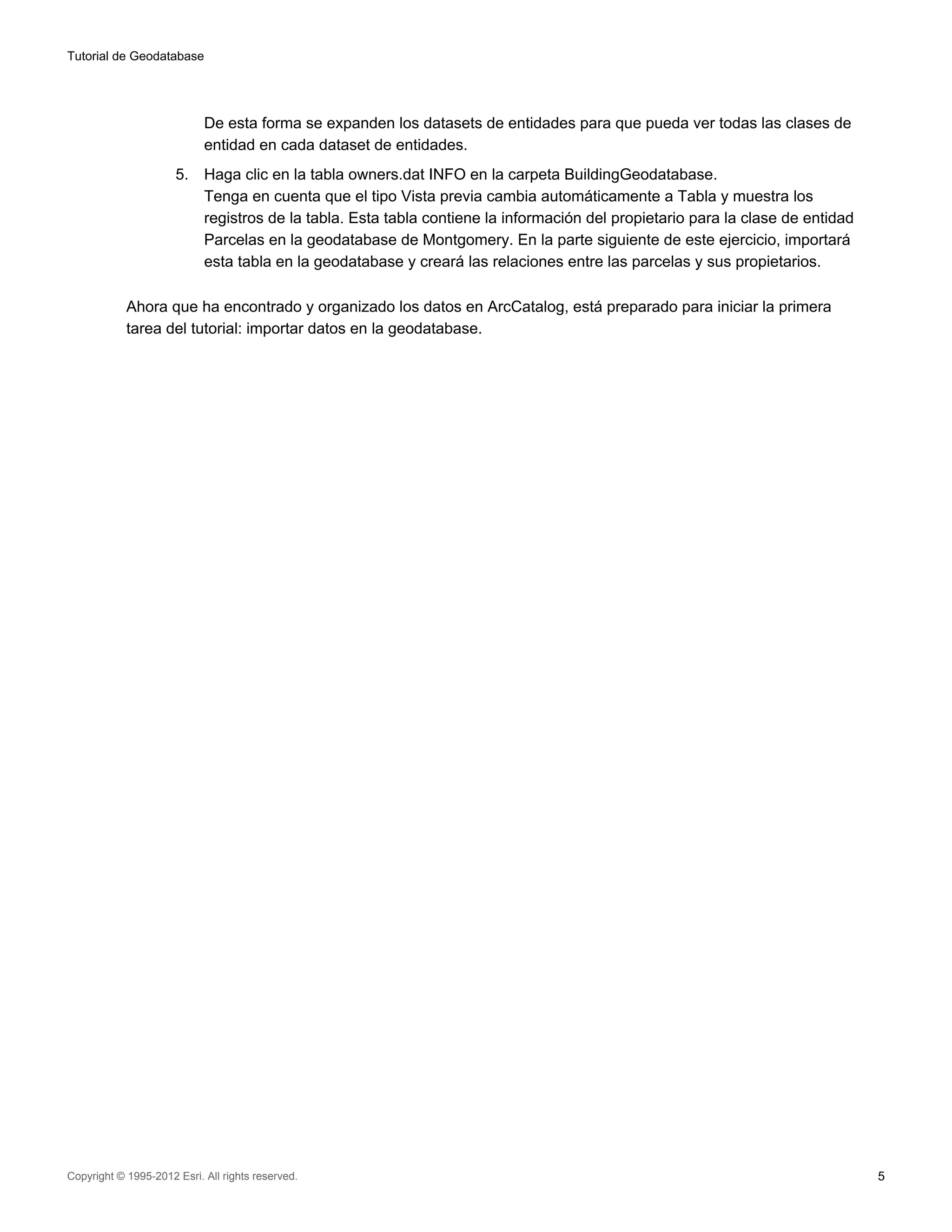 Tutorial de Geodatabase




                            De esta forma se expanden los datasets de entidades para que pueda ver todas las clases de
                            entidad en cada dataset de entidades.
                      5.    Haga clic en la tabla owners.dat INFO en la carpeta BuildingGeodatabase.
                            Tenga en cuenta que el tipo Vista previa cambia automáticamente a Tabla y muestra los
                            registros de la tabla. Esta tabla contiene la información del propietario para la clase de entidad
                            Parcelas en la geodatabase de Montgomery. En la parte siguiente de este ejercicio, importará
                            esta tabla en la geodatabase y creará las relaciones entre las parcelas y sus propietarios.

            Ahora que ha encontrado y organizado los datos en ArcCatalog, está preparado para iniciar la primera
            tarea del tutorial: importar datos en la geodatabase.




Copyright © 1995-2012 Esri. All rights reserved.                                                                                 5
 