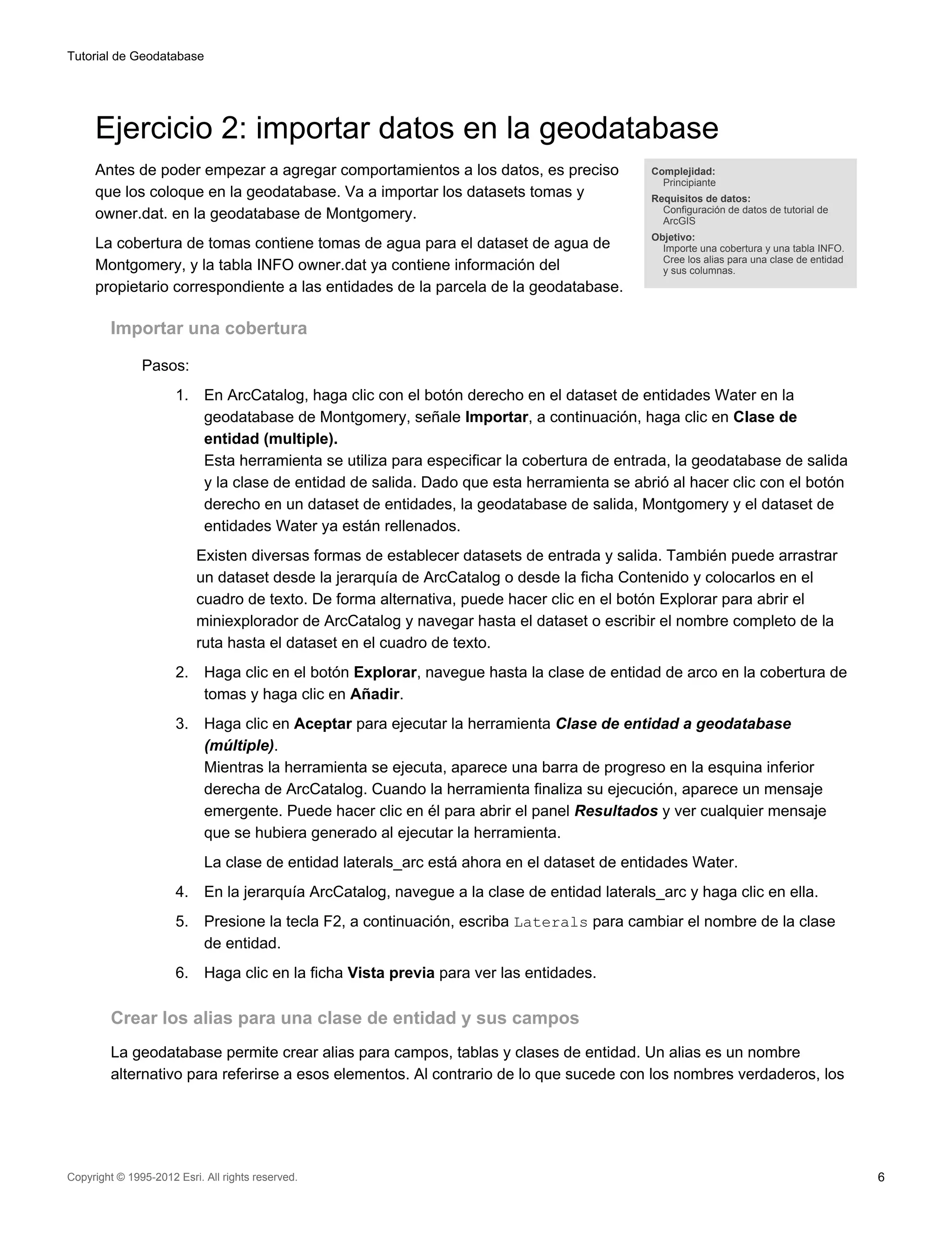 Tutorial de Geodatabase




     Ejercicio 2: importar datos en la geodatabase
     Antes de poder empezar a agregar comportamientos a los datos, es preciso                 Complejidad:
                                                                                                Principiante
     que los coloque en la geodatabase. Va a importar los datasets tomas y                    Requisitos de datos:
                                                                                                Configuración de datos de tutorial de
     owner.dat. en la geodatabase de Montgomery.                                                ArcGIS
                                                                                              Objetivo:
     La cobertura de tomas contiene tomas de agua para el dataset de agua de                    Importe una cobertura y una tabla INFO.
                                                                                                Cree los alias para una clase de entidad
     Montgomery, y la tabla INFO owner.dat ya contiene información del                          y sus columnas.
     propietario correspondiente a las entidades de la parcela de la geodatabase.

         Importar una cobertura

               Pasos:
                      1.    En ArcCatalog, haga clic con el botón derecho en el dataset de entidades Water en la
                            geodatabase de Montgomery, señale Importar, a continuación, haga clic en Clase de
                            entidad (multiple).
                            Esta herramienta se utiliza para especificar la cobertura de entrada, la geodatabase de salida
                            y la clase de entidad de salida. Dado que esta herramienta se abrió al hacer clic con el botón
                            derecho en un dataset de entidades, la geodatabase de salida, Montgomery y el dataset de
                            entidades Water ya están rellenados.
                           Existen diversas formas de establecer datasets de entrada y salida. También puede arrastrar
                           un dataset desde la jerarquía de ArcCatalog o desde la ficha Contenido y colocarlos en el
                           cuadro de texto. De forma alternativa, puede hacer clic en el botón Explorar para abrir el
                           miniexplorador de ArcCatalog y navegar hasta el dataset o escribir el nombre completo de la
                           ruta hasta el dataset en el cuadro de texto.
                      2.    Haga clic en el botón Explorar, navegue hasta la clase de entidad de arco en la cobertura de
                            tomas y haga clic en Añadir.
                      3.    Haga clic en Aceptar para ejecutar la herramienta Clase de entidad a geodatabase
                            (múltiple).
                            Mientras la herramienta se ejecuta, aparece una barra de progreso en la esquina inferior
                            derecha de ArcCatalog. Cuando la herramienta finaliza su ejecución, aparece un mensaje
                            emergente. Puede hacer clic en él para abrir el panel Resultados y ver cualquier mensaje
                            que se hubiera generado al ejecutar la herramienta.
                            La clase de entidad laterals_arc está ahora en el dataset de entidades Water.
                      4.    En la jerarquía ArcCatalog, navegue a la clase de entidad laterals_arc y haga clic en ella.
                      5.    Presione la tecla F2, a continuación, escriba Laterals para cambiar el nombre de la clase
                            de entidad.
                      6.    Haga clic en la ficha Vista previa para ver las entidades.

         Crear los alias para una clase de entidad y sus campos
         La geodatabase permite crear alias para campos, tablas y clases de entidad. Un alias es un nombre
         alternativo para referirse a esos elementos. Al contrario de lo que sucede con los nombres verdaderos, los




Copyright © 1995-2012 Esri. All rights reserved.                                                                                           6
 
