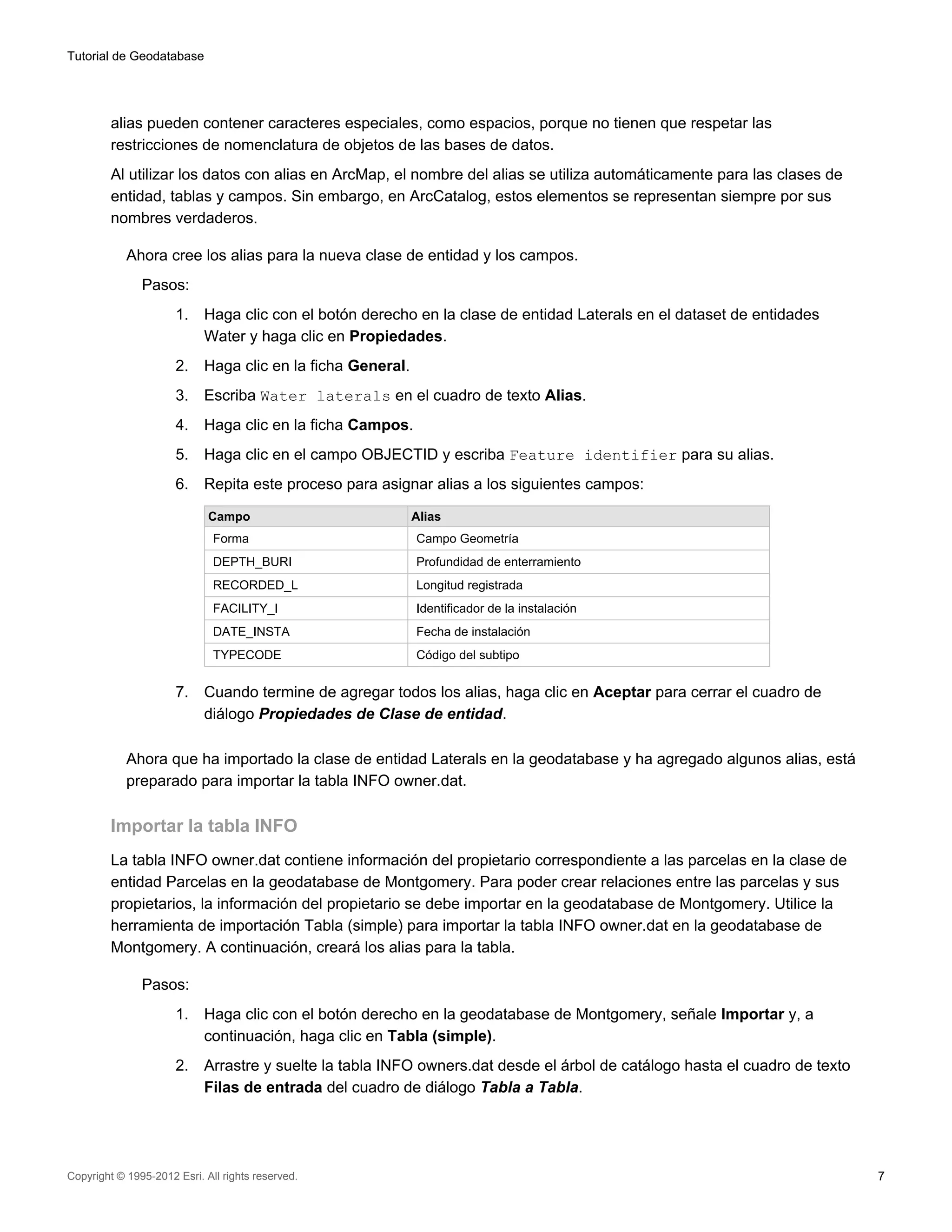 Tutorial de Geodatabase




         alias pueden contener caracteres especiales, como espacios, porque no tienen que respetar las
         restricciones de nomenclatura de objetos de las bases de datos.
         Al utilizar los datos con alias en ArcMap, el nombre del alias se utiliza automáticamente para las clases de
         entidad, tablas y campos. Sin embargo, en ArcCatalog, estos elementos se representan siempre por sus
         nombres verdaderos.

            Ahora cree los alias para la nueva clase de entidad y los campos.
               Pasos:
                      1.    Haga clic con el botón derecho en la clase de entidad Laterals en el dataset de entidades
                            Water y haga clic en Propiedades.
                      2.    Haga clic en la ficha General.
                      3.    Escriba Water laterals en el cuadro de texto Alias.
                      4.    Haga clic en la ficha Campos.
                      5.    Haga clic en el campo OBJECTID y escriba Feature identifier para su alias.
                      6.    Repita este proceso para asignar alias a los siguientes campos:

                             Campo                           Alias
                              Forma                          Campo Geometría
                              DEPTH_BURI                     Profundidad de enterramiento
                              RECORDED_L                     Longitud registrada
                              FACILITY_I                     Identificador de la instalación
                              DATE_INSTA                     Fecha de instalación
                              TYPECODE                       Código del subtipo


                      7.    Cuando termine de agregar todos los alias, haga clic en Aceptar para cerrar el cuadro de
                            diálogo Propiedades de Clase de entidad.

            Ahora que ha importado la clase de entidad Laterals en la geodatabase y ha agregado algunos alias, está
            preparado para importar la tabla INFO owner.dat.

         Importar la tabla INFO
         La tabla INFO owner.dat contiene información del propietario correspondiente a las parcelas en la clase de
         entidad Parcelas en la geodatabase de Montgomery. Para poder crear relaciones entre las parcelas y sus
         propietarios, la información del propietario se debe importar en la geodatabase de Montgomery. Utilice la
         herramienta de importación Tabla (simple) para importar la tabla INFO owner.dat en la geodatabase de
         Montgomery. A continuación, creará los alias para la tabla.

               Pasos:
                      1.    Haga clic con el botón derecho en la geodatabase de Montgomery, señale Importar y, a
                            continuación, haga clic en Tabla (simple).
                      2.    Arrastre y suelte la tabla INFO owners.dat desde el árbol de catálogo hasta el cuadro de texto
                            Filas de entrada del cuadro de diálogo Tabla a Tabla.




Copyright © 1995-2012 Esri. All rights reserved.                                                                             7
 