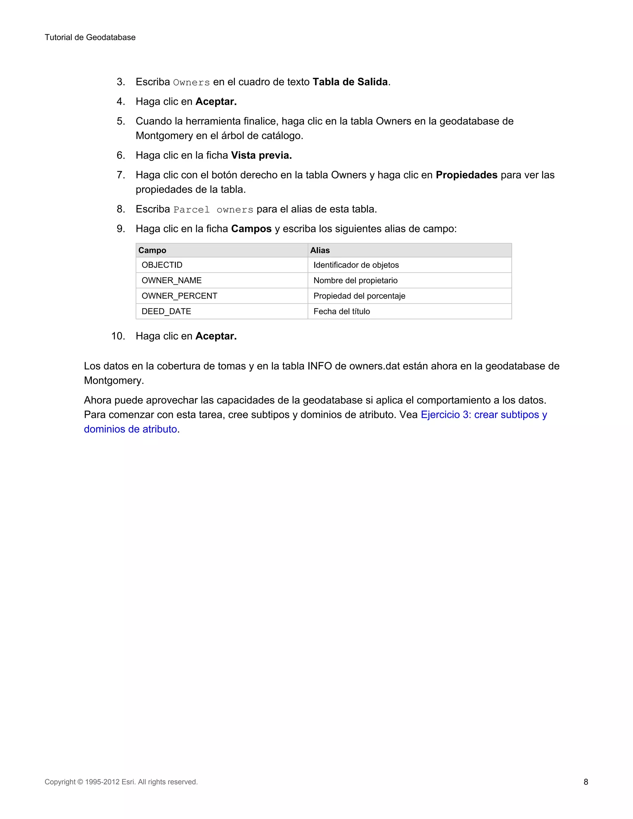 Tutorial de Geodatabase




                      3.    Escriba Owners en el cuadro de texto Tabla de Salida.
                      4.    Haga clic en Aceptar.
                      5.    Cuando la herramienta finalice, haga clic en la tabla Owners en la geodatabase de
                            Montgomery en el árbol de catálogo.
                      6.    Haga clic en la ficha Vista previa.
                      7.    Haga clic con el botón derecho en la tabla Owners y haga clic en Propiedades para ver las
                            propiedades de la tabla.
                      8.    Escriba Parcel owners para el alias de esta tabla.
                      9.    Haga clic en la ficha Campos y escriba los siguientes alias de campo:

                             Campo                                Alias
                              OBJECTID                            Identificador de objetos
                              OWNER_NAME                          Nombre del propietario
                              OWNER_PERCENT                       Propiedad del porcentaje
                              DEED_DATE                           Fecha del título


                    10.     Haga clic en Aceptar.

            Los datos en la cobertura de tomas y en la tabla INFO de owners.dat están ahora en la geodatabase de
            Montgomery.
            Ahora puede aprovechar las capacidades de la geodatabase si aplica el comportamiento a los datos.
            Para comenzar con esta tarea, cree subtipos y dominios de atributo. Vea Ejercicio 3: crear subtipos y
            dominios de atributo.




Copyright © 1995-2012 Esri. All rights reserved.                                                                        8
 