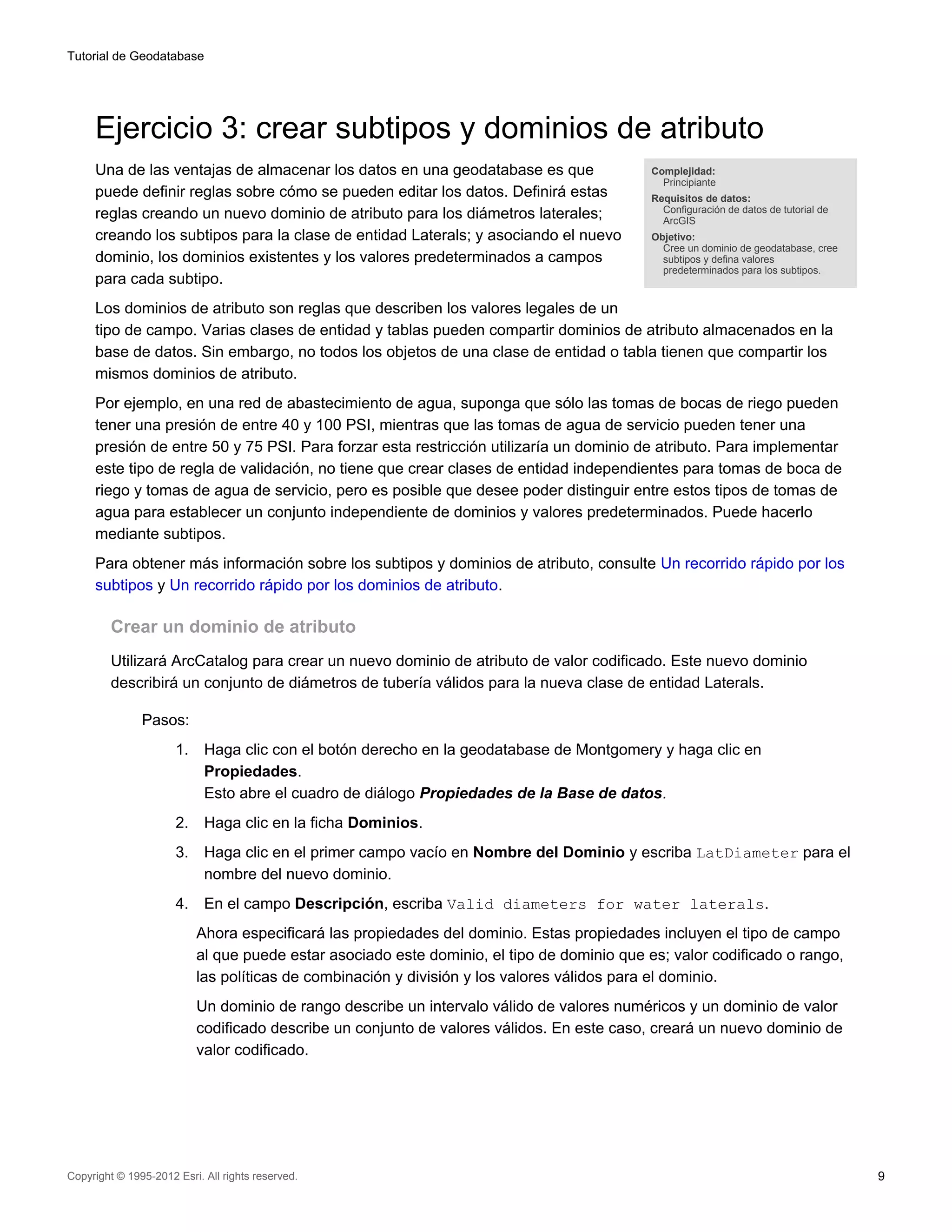 Tutorial de Geodatabase




     Ejercicio 3: crear subtipos y dominios de atributo
     Una de las ventajas de almacenar los datos en una geodatabase es que                    Complejidad:
                                                                                               Principiante
     puede definir reglas sobre cómo se pueden editar los datos. Definirá estas              Requisitos de datos:
                                                                                               Configuración de datos de tutorial de
     reglas creando un nuevo dominio de atributo para los diámetros laterales;                 ArcGIS
     creando los subtipos para la clase de entidad Laterals; y asociando el nuevo            Objetivo:
                                                                                               Cree un dominio de geodatabase, cree
     dominio, los dominios existentes y los valores predeterminados a campos                   subtipos y defina valores
                                                                                               predeterminados para los subtipos.
     para cada subtipo.
     Los dominios de atributo son reglas que describen los valores legales de un
     tipo de campo. Varias clases de entidad y tablas pueden compartir dominios de atributo almacenados en la
     base de datos. Sin embargo, no todos los objetos de una clase de entidad o tabla tienen que compartir los
     mismos dominios de atributo.
     Por ejemplo, en una red de abastecimiento de agua, suponga que sólo las tomas de bocas de riego pueden
     tener una presión de entre 40 y 100 PSI, mientras que las tomas de agua de servicio pueden tener una
     presión de entre 50 y 75 PSI. Para forzar esta restricción utilizaría un dominio de atributo. Para implementar
     este tipo de regla de validación, no tiene que crear clases de entidad independientes para tomas de boca de
     riego y tomas de agua de servicio, pero es posible que desee poder distinguir entre estos tipos de tomas de
     agua para establecer un conjunto independiente de dominios y valores predeterminados. Puede hacerlo
     mediante subtipos.
     Para obtener más información sobre los subtipos y dominios de atributo, consulte Un recorrido rápido por los
     subtipos y Un recorrido rápido por los dominios de atributo.

         Crear un dominio de atributo
         Utilizará ArcCatalog para crear un nuevo dominio de atributo de valor codificado. Este nuevo dominio
         describirá un conjunto de diámetros de tubería válidos para la nueva clase de entidad Laterals.

               Pasos:
                      1.    Haga clic con el botón derecho en la geodatabase de Montgomery y haga clic en
                            Propiedades.
                            Esto abre el cuadro de diálogo Propiedades de la Base de datos.
                      2.    Haga clic en la ficha Dominios.
                      3.    Haga clic en el primer campo vacío en Nombre del Dominio y escriba LatDiameter para el
                            nombre del nuevo dominio.
                      4.    En el campo Descripción, escriba Valid diameters for water laterals.
                           Ahora especificará las propiedades del dominio. Estas propiedades incluyen el tipo de campo
                           al que puede estar asociado este dominio, el tipo de dominio que es; valor codificado o rango,
                           las políticas de combinación y división y los valores válidos para el dominio.
                           Un dominio de rango describe un intervalo válido de valores numéricos y un dominio de valor
                           codificado describe un conjunto de valores válidos. En este caso, creará un nuevo dominio de
                           valor codificado.




Copyright © 1995-2012 Esri. All rights reserved.                                                                                       9
 