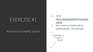 EXERCISE #1
Write and run GraphQL queries
1. Go to
https://graphql.github.io/swapi-g
raphql
2. Run a query (use docs tab to
explore graph). For example:
 