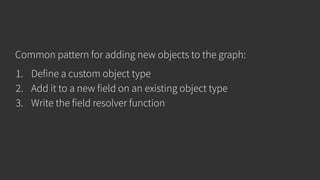 Common pattern for adding new objects to the graph:
1. Define a custom object type
2. Add it to a new field on an existing object type
3. Write the field resolver function
 