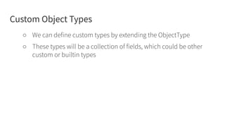 Custom Object Types
○ We can define custom types by extending the ObjectType
○ These types will be a collection of fields, which could be other
custom or builtin types
 