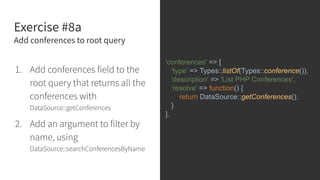 Exercise #8a
Add conferences to root query
1. Add conferences field to the
root query that returns all the
conferences with
DataSource::getConferences
2. Add an argument to filter by
name, using
DataSource::searchConferencesByName
'conferences' => [
'type' => Types::listOf(Types::conference()),
'description' => 'List PHP Conferences',
'resolve' => function() {
return DataSource::getConferences();
}
],
 