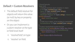 Default + Custom Resolvers
‣ The default field resolver for
objects will return the value
(or null) by key or property
on the object
‣ Or you can implement a
custom resolver at the type
or field level itself
○ ‘resolveField’ on type
○ ‘resolve’ on field
// SomeType.php
'fields' => [
// Default resolvers return property on object
'id' => Type::nonNull(Types::int()),
'name' => Type::nonNull(Types::string()),
// Custom resolver function
'otherField' => ['type' => Types::string(), 'resolve' =>
function ($value) {
return 'some other value';
}],
// Field not on object, to be handled by resolveField
'formattedName' => Type::nonNull(Types::string()),
],
// Custom resolveField function for type
'resolveField' => function($value, $args, $ctx, $info) {
if ($info->fieldName === 'formattedName') {
return $value->name . '!';
}
return $value->{$info->fieldName};
}
 
