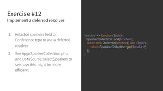 Exercise #12
Implement a deferred resolver
1. Refactor speakers field on
Conference type to use a deferred
resolver
2. See App/SpeakerCollection.php
and DataSource::selectSpeakers to
see how this might be more
eﬀicient
'resolve' => function($root) {
SpeakerCollection::add($root->id);
return new Deferred(function() use ($root) {
return SpeakerCollection::get($root->id);
});
}
 