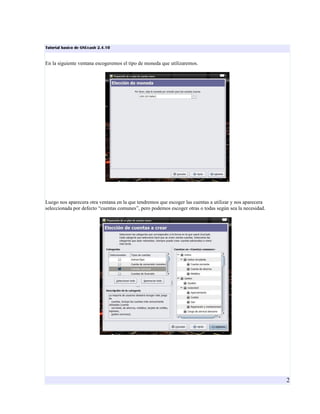 Tutorial basico de GNUcash 2.4.10


En la siguiente ventana escogeremos el tipo de moneda que utilizaremos.




Luego nos aparecera otra ventana en la que tendremos que escoger las cuentas a utilizar y nos aparecera
seleccionada por defecto “cuentas comunes”, pero podemos escoger otras o todas según sea la necesidad.




                                                                                                          2
 