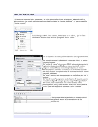 Tutorial basico de GNUcash 2.4.10


En caso de que haya una cuenta que usemos y no exista dentro de las cuentas del programa, podemos crearla, y
aprovecharemos este espacio para mostrarles como hacerlo creando las “cuentas por cobrar”, ya que no esta en las
“cuentas comunes”




                              Las cuentas por cobrar, como sabemos, forman parte de los activos,   por tal razon
                              haremos clic derecho sobre “Activos” y elegimos “nueva cuenta”




                                             Esta es la ventana de cuenta y debemos llenarla de la siguiente manera.

                                             -En “nombre de cuenta” colocaremos “cuentas por cobrar” ya que esa
                                             cuenta necesitamos.
                                             -En “codigo de cuenta” colocaremos el PUC (plan unico de cuentas) si
                                             esq tenemos las cuentas codficadas, en nuestro caso no lo pusimos
                                             porque no estan codificadas las cuentas y lo dejamos en blanco.
                                             -En “descripcion” colocamos lo mismo que en el “nombre de cuenta”
                                             -En “valor/moneda” escogemos el tipo de moneda a utilizar (en nuestro
                                             caso dólar americano)
                                             -En “notas” se coloca una descripcion para no confundirse pero esto es
                                             opcional.
                                             -En “tipo de cuenta” escogeremos la clasificacion de la cuenta y como
                                             es una deuda adquirida la mejor opcion es elegir “cobros pendientes”.
                                             -En “cuenta padre” se determina si la cuenta creada es activo,
                                             pasivo,ingreso o gasto y como la cuenta es un activo la colocamos en
                                             “activo” justo por debajo de la sub cuenta “activo circulante”.




                                                         Como pueden observar ya creamos la cuenta y como es
                                                         una cuenta de activos se encuentra dentro de esta
                                                         ramificacion.




                                                                                                                   4
 