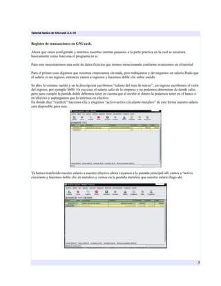 Tutorial basico de GNUcash 2.4.10


Registro de transacciones en GNUcash.

Ahora que emos configurado y tenemos nuestras cuentas pasamos a la parte practica en la cual se mostrara
basicamente como funciona el programa en si.

Para esto necesitaremos una serie de datos ficticios que iremos mencionando conforme avancemos en el tutorial.

Para el primer caso digamos que nosotros empezamos sin nada, pero trabajamos y devengamos un salario.Dado que
el salario es un ingreso, entonces vamos a ingresos y hacemos doble clic sobre sueldo.

Se abre la ventana sueldo y en la descripcion escribimos “salario del mes de marzo” , en ingreso escribimos el valor
del ingreso, por ejemplo $600. En ese caso el salario salio de la empresa y no podemos determinar de donde salio,
pero para cumplir la partida doble debemos tener en cuenta que al recibir el dinero lo podemos tener en el banco o
en efectivo y supongamos que lo tenemos en efectivo.
En donde dice “tranferir” hacemos clic y elegimos “activo-activo circulante-metalico” de esta forma nuestro salario
esta disponible para usar.




Ya hemos tranferido nuestro salario a nuestro efectivo ahora vayamos a la pestaña principal alli vamos a “activo
circulante y hacemos doble clic en metalico y vemos en la pestaña metalico que nuestro salario llego ahi.




                                                                                                                   5
 