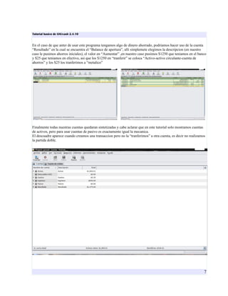 Tutorial basico de GNUcash 2.4.10


En el caso de que anter de usar este programa tengamos algo de dinero ahorrado, podriamos hacer uso de la cuenta
“Resultado” en la cual se encuentra el “Balance de apertura”, alli simplemete elegimos la descripcion (en nuestro
caso le pusimos ahorros iniciales), el valor en “Aumentar” ,en nuestro caso pusimos $1250 que teniamos en el banco
y $25 que teniamos en efectivo, asi que los $1250 en “tranferir” se coloca “Activo-activo circulante-cuenta de
ahorros” y los $25 los tranferimos a “metalico”




Finalmente todas nuestras cuentas quedaran sintetizadas y cabe aclarar que en este tutorial solo mostramos cuentas
de activos, pero para usar cuentas de pasivo es exactamente igual la mecanica.
El descuadre aparece cuando creamos una transaccion pero no la “tranferimos” a otra cuenta, es decir no realizamos
la partida doble.




                                                                                                                 7
 