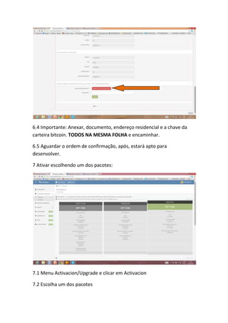 6.4 Importante: Anexar, documento, endereço residencial e a chave da
carteira bitcoin. TODOS NA MESMA FOLHA e encaminhar.
6.5 Aguardar o ordem de confirmação, após, estará apto para
desenvolver.
7 Ativar escolhendo um dos pacotes:
7.1 Menu Activacion/Upgrade e clicar em Activacion
7.2 Escolha um dos pacotes
 