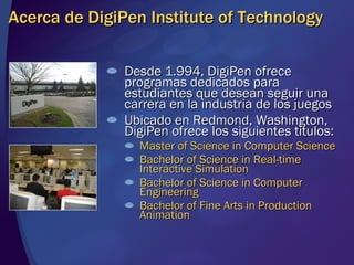 Acerca de DigiPen Institute of Technology Desde 1.994, DigiPen ofrece programas dedicados para estudiantes que desean seguir una carrera en la industria de los juegos Ubicado en Redmond, Washington, DigiPen ofrece los siguientes títulos: Master of Science in Computer Science Bachelor of Science in Real-time Interactive Simulation Bachelor of Science in Computer Engineering Bachelor of Fine Arts in Production Animation 