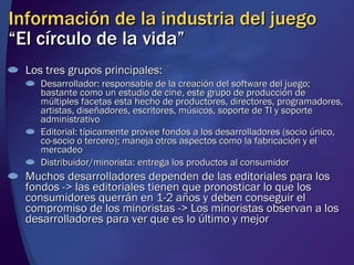 Información de la industria del juego “El círculo de la vida” Los tres grupos principales: Desarrollador: responsable de la creación del software del juego; bastante como un estudio de cine, este grupo de producción de múltiples facetas esta hecho de productores, directores, programadores, artistas, diseñadores, escritores, músicos, soporte de TI y soporte administrativo Editorial: típicamente provee fondos a los desarrolladores (socio único, co-socio o tercero); maneja otros aspectos como la fabricación y el mercadeo Distribuidor/minorista: entrega los productos al consumidor Muchos desarrolladores dependen de las editoriales para los fondos -> las editoriales tienen que pronosticar lo que los consumidores querrán en 1-2 años y deben conseguir el compromiso de los minoristas -> Los minoristas observan a los desarrolladores para ver que es lo último y mejor 