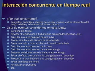Interacción concurrente en tiempo real ¿Por qué concurrente? Las balas, enemigos, efectos de sonido, música y otros elementos del juego existen y se mueven al mismo tiempo. Lista de eventos coincidentes en este juego: Scrolling del fondo Revisar el teclado por si hubo teclas presionadas (flechas, etc.) Calcular la nueva posición para la nave Probar si la tecla de disparo ha sido tocada Crear una bala y tocar el efecto de sonido de la bala Calcular la nueva posición de la bala Calcular la nueva posición de cada enemigo Detectar colisiones entre la bala y cada enemigo Tocar el efecto de sonido si la bala golpea a un enemigo Presentar una animación si la bala golpea a un enemigo Tocar la música de fondo Actualizar los puntajes Etc. 
