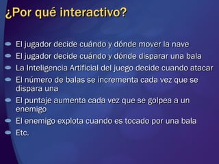 ¿Por qué interactivo? El jugador decide cuándo y dónde mover la nave El jugador decide cuándo y dónde disparar una bala La Inteligencia Artificial del juego decide cuando atacar El número de balas se incrementa cada vez que se dispara una El puntaje aumenta cada vez que se golpea a un enemigo El enemigo explota cuando es tocado por una bala Etc. 