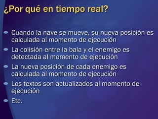 ¿Por qué en tiempo real? Cuando la nave se mueve, su nueva posición es calculada al momento de ejecución La colisión entre la bala y el enemigo es detectada al momento de ejecución La nueva posición de cada enemigo es calculada al momento de ejecución Los textos son actualizados al momento de ejecución Etc. 