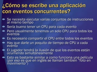 ¿Cómo se escribe una aplicación con eventos concurrentes? Se necesita ejecutar varias conjuntos de instrucciones al mismo tiempo Sería bueno tener un CPU para cada evento Pero usualmente tenemos un solo CPU para todos los eventos Es necesario compartir el CPU entre todos los eventos Hay que darle un poquito de tiempo de CPU a cada evento El jugador tendrá la ilusión de que los eventos están ocurriendo simultáneamente Esto es bastante similar a como funciona una película (por eso es que en inglés se llaman también “foto en movimiento”) 