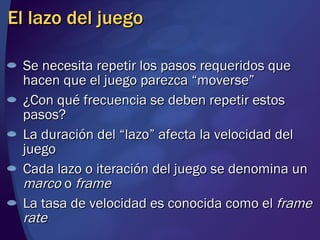 El lazo del juego Se necesita repetir los pasos requeridos que hacen que el juego parezca “moverse” ¿Con qué frecuencia se deben repetir estos pasos? La duración del “lazo” afecta la velocidad del juego Cada lazo o iteración del juego se denomina un  marco  o  frame La tasa de velocidad es conocida como el  frame rate 