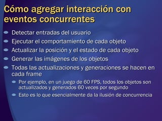 Cómo agregar interacción con eventos concurrentes Detectar entradas del usuario Ejecutar el comportamiento de cada objeto Actualizar la posición y el estado de cada objeto Generar las imágenes de los objetos Todas las actualizaciones y generaciones se hacen en cada frame Por ejemplo, en un juego de 60 FPS, todos los objetos son actualizados y generados 60 veces por segundo Esto es lo que esencialmente da la ilusión de concurrencia 