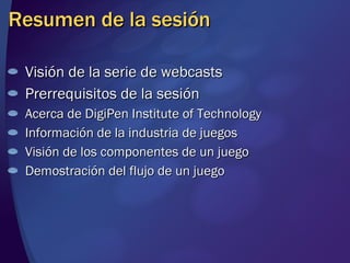 Resumen de la sesión Visión de la serie de webcasts Prerrequisitos de la sesión Acerca de DigiPen Institute of Technology Información de la industria de juegos Visión de los componentes de un juego Demostración del flujo de un juego 