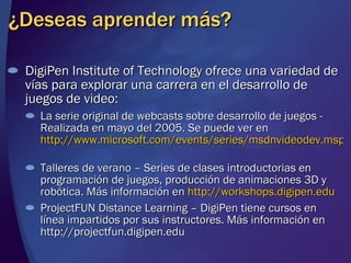 ¿Deseas aprender más? DigiPen Institute of Technology ofrece una variedad de vías para explorar una carrera en el desarrollo de juegos de video: La serie original de webcasts sobre desarrollo de juegos - Realizada en mayo del 2005. Se puede ver en  http://www.microsoft.com/events/series/msdnvideodev.mspx   Talleres de verano – Series de clases introductorias en programación de juegos, producción de animaciones 3D y robótica. Más información en  http://workshops.digipen.edu   ProjectFUN Distance Learning – DigiPen tiene cursos en línea impartidos por sus instructores. Más información en http://projectfun.digipen.edu 