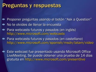 Preguntas y respuestas Proponer preguntas usando el botón “Ask a Question” No te olvides de llenar la encuesta Para webcasts futuros y pasados (en inglés)  http://www.microsoft.com/webcasts Para webcasts futuros y pasados (en castellano)  http://www.microsoft.com/spanish/msdn/latam/video   Este webcast fue presentado usando Microsoft Office LiveMeeting. Se puede obtener una prueba de 14 días gratuita en  http://www.microsoft.com/presentlive   