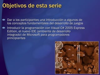 Objetivos de esta serie Dar a los participantes una introducción a algunos de los conceptos fundamentales del desarrollo de juegos Introducir la programación con Visual C# 2005 Express Edition, el nuevo IDE (ambiente de desarrollo integrado) de Microsoft para programadores principiantes 