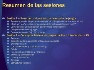 Resumen de las sesiones Sesión 1 – Resumen del proceso de desarrollo de juegos Presentación del juego de demo (este es el juego que vamos a construir) ¿Qué son los “eventos concurrentes interactivos de tiempo real”? Cómo escribir una aplicación con eventos concurrentes Componentes de un juego Demostración del flujo de un juego Sesión 2 – Conceptos básicos de programación e introducción a C# Resumen Creación de la más simple aplicación de consola El método Main Los namespaces y la directiva using Salida Funciones, operadores y variables Entrada y condicionales Lazos y repetición Arreglos Estructuras y clases 