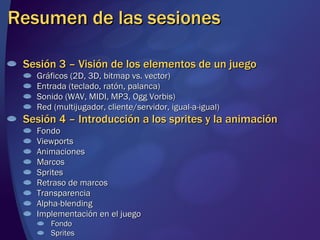 Resumen de las sesiones Sesión 3 – Visión de los elementos de un juego Gráficos (2D, 3D, bitmap vs. vector) Entrada (teclado, ratón, palanca) Sonido (WAV, MIDI, MP3, Ogg Vorbis) Red (multijugador, cliente/servidor, igual-a-igual) Sesión 4 – Introducción a los sprites y la animación Fondo Viewports Animaciones Marcos Sprites Retraso de marcos Transparencia Alpha-blending Implementación en el juego Fondo Sprites 