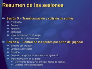 Resumen de las sesiones Sesión 5 – Transformación y colisión de sprites Traslación Escala Rotación Velocidad Implementación en el juego Movimiento del enemigo Sesión 6 – Control de los sprites por parte del jugador Entrada del teclado Dirección del vector Posición Creación de sprites al momento de ejecución Implementación en el juego Movimiento del carácter principal (teclas de flechas) Disparos (barra espaciadora) 