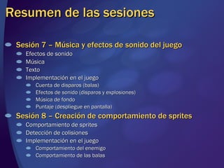 Resumen de las sesiones Sesión 7 – Música y efectos de sonido del juego Efectos de sonido Música Texto Implementación en el juego Cuenta de disparos (balas) Efectos de sonido (disparos y explosiones) Música de fondo Puntaje (despliegue en pantalla) Sesión 8 – Creación de comportamiento de sprites Comportamiento de sprites Detección de colisiones Implementación en el juego Comportamiento del enemigo Comportamiento de las balas 