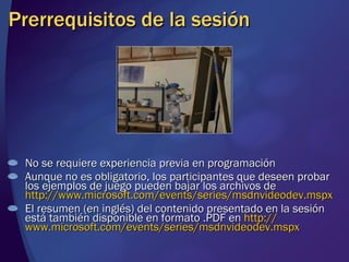 Prerrequisitos de la sesión No se requiere experiencia previa en programación Aunque no es obligatorio, los participantes que deseen probar los ejemplos de juego pueden bajar los archivos de  http://www.microsoft.com/events/series/msdnvideodev.mspx   El resumen (en inglés) del contenido presentado en la sesión está también disponible en formato .PDF en  http :// www.microsoft.com / events /series/ msdnvideodev.mspx   