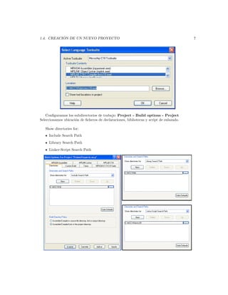 ´
1.4. CREACION DE UN NUEVO PROYECTO                                                       7




    Conﬁguramos los subdirectorios de trabajo: Project - Build options - Project
Seleccionamos ubicaci´n de ﬁcheros de declaraciones, bibliotecas y script de enlazado.
                     o

   Show directories for:
     Include Search Path
     Library Search Path
     Linker-Script Search Path
 