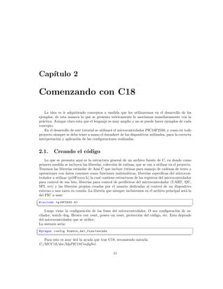 Cap´
   ıtulo 2

Comenzando con C18

    La idea es ir adquiriendo conceptos a medida que los utilizaremos en el desarrollo de los
ejemplos, de esta manera lo que se presenta te´ricamente lo asociamos inmediatamente con la
                                                    o
pr´ctica. Aunque claro esta que el lenguaje es muy amplio y no se puede hacer ejemplos de cada
  a
concepto.
    En el desarrollo de este tutorial se utilizar´ el microcontrolador PIC18F2550, y como en todo
                                                 a
proyecto siempre se debe tener a mano el datasheet de los dispositivos utilizados, para la correcta
interpretaci´n y aplicaci´n de las conﬁguraciones realizadas.
            o             o


2.1.       Creando el c´digo
                       o
    Lo que se presenta aqu´ es la estructura general de un archivo fuente de C, en donde como
                              ı
primera medida se incluyen las librer´ colecci´n de rutinas, que se van a utilizar en el proyecto.
                                      ıas,      o
Tenemos las librer´ est´ndar de Ansi C que incluye rutinas para manejo de cadenas de texto y
                    ıas     a
operaciones con datos comunes como funciones matem´ticas, librer´ especiﬁcas del microcon-
                                                         a            ıas
trolador a utilizar (p18Fxxxx.h) la cual contiene estructuras de los registros del microcontrolador
para control de sus bits, librer´ para control de perif´ricos del microcontrolador (UART, I2C,
                                 ıas                    e
SPI, ect) y las librer´ propias creadas por el usuario dedicadas al control de un dispositivo
                        ıas
externo o una tarea en com´n. La librer´ que siempre incluiremos en el archivo principal ser´ la
                               u          ıa                                                    a
del PIC a usar:
§
 # include < p18F2550 .h >
¦
                                                                                                     ¥
    Luego viene la conﬁguraci´n de los fuses del microcontrolador. O sea conﬁguraci´n de os-
                              o                                                      o
cilador, watch–dog, Brown–out reset, power–on reset, protecci´n del c´digo, etc. Esto depende
                                                             o       o
del microcontrolador que se utilice:
La sintaxis seria:
§
 # pragma config N om b re _d el _ fu se = estado
¦
                                                                                                     ¥
   Para esto es muy util la ayuda que trae C18, recomiendo mirarla:
                    ´
C:/MCC18/doc/hlpPIC18ConﬁgSet.

                                                    11
 